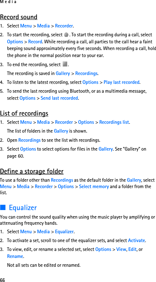 Media66Record sound1. Select Menu &gt; Media &gt; Recorder.2. To start the recording, select  . To start the recording during a call, select Options &gt; Record. While recording a call, all parties to the call hear a faint beeping sound approximately every five seconds. When recording a call, hold the phone in the normal position near to your ear.3. To end the recording, select  .The recording is saved in Gallery &gt; Recordings.4. To listen to the latest recording, select Options &gt; Play last recorded.5. To send the last recording using Bluetooth, or as a multimedia message, select Options &gt; Send last recorded.List of recordings1. Select Menu &gt; Media &gt; Recorder &gt; Options &gt; Recordings list. The list of folders in the Gallery is shown. 2. Open Recordings to see the list with recordings.3. Select Options to select options for files in the Gallery. See &quot;Gallery&quot; on page 60.Define a storage folderTo use a folder other than Recordings as the default folder in the Gallery, select Menu &gt; Media &gt; Recorder &gt; Options &gt; Select memory and a folder from the list.■EqualizerYou can control the sound quality when using the music player by amplifying or attenuating frequency bands.1. Select Menu &gt; Media &gt; Equalizer.2. To activate a set, scroll to one of the equalizer sets, and select Activate.3. To view, edit, or rename a selected set, select Options &gt; View, Edit, or Rename. Not all sets can be edited or renamed.