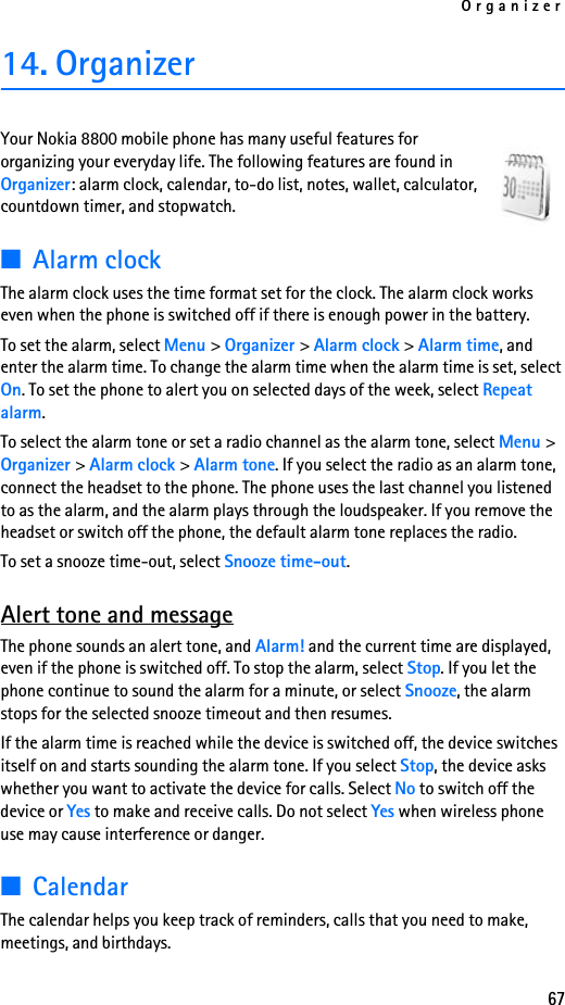 Organizer6714. OrganizerYour Nokia 8800 mobile phone has many useful features for organizing your everyday life. The following features are found in Organizer: alarm clock, calendar, to-do list, notes, wallet, calculator, countdown timer, and stopwatch.■Alarm clockThe alarm clock uses the time format set for the clock. The alarm clock works even when the phone is switched off if there is enough power in the battery. To set the alarm, select Menu &gt; Organizer &gt; Alarm clock &gt; Alarm time, and enter the alarm time. To change the alarm time when the alarm time is set, select On. To set the phone to alert you on selected days of the week, select Repeat alarm.To select the alarm tone or set a radio channel as the alarm tone, select Menu &gt; Organizer &gt; Alarm clock &gt; Alarm tone. If you select the radio as an alarm tone, connect the headset to the phone. The phone uses the last channel you listened to as the alarm, and the alarm plays through the loudspeaker. If you remove the headset or switch off the phone, the default alarm tone replaces the radio.To set a snooze time-out, select Snooze time-out.Alert tone and messageThe phone sounds an alert tone, and Alarm! and the current time are displayed, even if the phone is switched off. To stop the alarm, select Stop. If you let the phone continue to sound the alarm for a minute, or select Snooze, the alarm stops for the selected snooze timeout and then resumes.If the alarm time is reached while the device is switched off, the device switches itself on and starts sounding the alarm tone. If you select Stop, the device asks whether you want to activate the device for calls. Select No to switch off the device or Yes to make and receive calls. Do not select Yes when wireless phone use may cause interference or danger.■CalendarThe calendar helps you keep track of reminders, calls that you need to make, meetings, and birthdays.