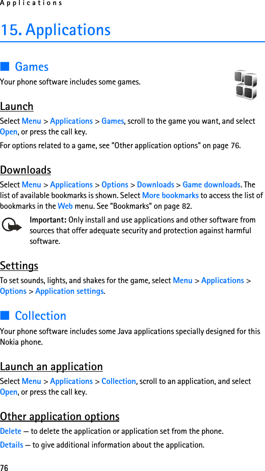 Applications7615. Applications■GamesYour phone software includes some games. LaunchSelect Menu &gt; Applications &gt; Games, scroll to the game you want, and select Open, or press the call key.For options related to a game, see &quot;Other application options&quot; on page 76.DownloadsSelect Menu &gt; Applications &gt; Options &gt; Downloads &gt; Game downloads. The list of available bookmarks is shown. Select More bookmarks to access the list of bookmarks in the Web menu. See &quot;Bookmarks&quot; on page 82.Important: Only install and use applications and other software from sources that offer adequate security and protection against harmful software.SettingsTo set sounds, lights, and shakes for the game, select Menu &gt; Applications &gt; Options &gt; Application settings.■CollectionYour phone software includes some Java applications specially designed for this Nokia phone. Launch an applicationSelect Menu &gt; Applications &gt; Collection, scroll to an application, and select Open, or press the call key.Other application optionsDelete — to delete the application or application set from the phone.Details — to give additional information about the application.