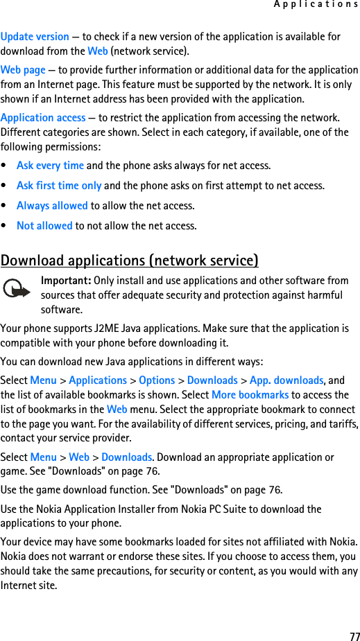 Applications77Update version — to check if a new version of the application is available for download from the Web (network service).Web page — to provide further information or additional data for the application from an Internet page. This feature must be supported by the network. It is only shown if an Internet address has been provided with the application.Application access — to restrict the application from accessing the network. Different categories are shown. Select in each category, if available, one of the following permissions:•Ask every time and the phone asks always for net access.•Ask first time only and the phone asks on first attempt to net access.•Always allowed to allow the net access.•Not allowed to not allow the net access.Download applications (network service)Important: Only install and use applications and other software from sources that offer adequate security and protection against harmful software.Your phone supports J2ME Java applications. Make sure that the application is compatible with your phone before downloading it. You can download new Java applications in different ways:Select Menu &gt; Applications &gt; Options &gt; Downloads &gt; App. downloads, and the list of available bookmarks is shown. Select More bookmarks to access the list of bookmarks in the Web menu. Select the appropriate bookmark to connect to the page you want. For the availability of different services, pricing, and tariffs, contact your service provider.Select Menu &gt; Web &gt; Downloads. Download an appropriate application or game. See &quot;Downloads&quot; on page 76.Use the game download function. See &quot;Downloads&quot; on page 76.Use the Nokia Application Installer from Nokia PC Suite to download the applications to your phone.Your device may have some bookmarks loaded for sites not affiliated with Nokia. Nokia does not warrant or endorse these sites. If you choose to access them, you should take the same precautions, for security or content, as you would with any Internet site.