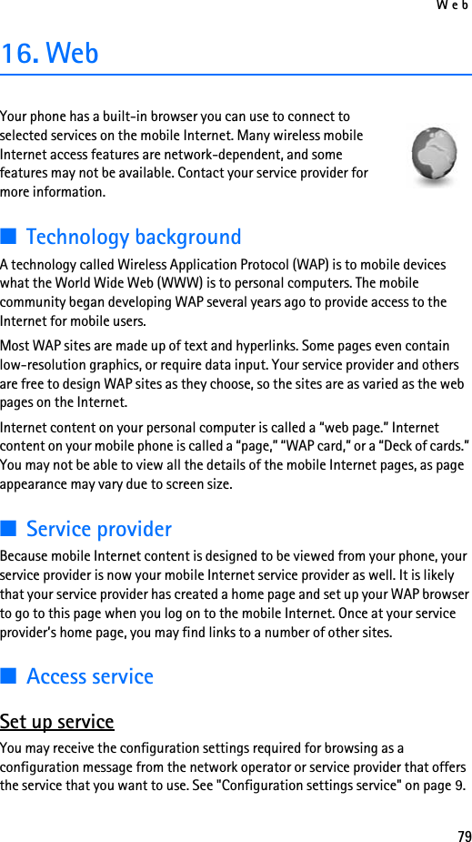 Web7916. WebYour phone has a built-in browser you can use to connect to selected services on the mobile Internet. Many wireless mobile Internet access features are network-dependent, and some features may not be available. Contact your service provider for more information.■Technology backgroundA technology called Wireless Application Protocol (WAP) is to mobile devices what the World Wide Web (WWW) is to personal computers. The mobile community began developing WAP several years ago to provide access to the Internet for mobile users.Most WAP sites are made up of text and hyperlinks. Some pages even contain low-resolution graphics, or require data input. Your service provider and others are free to design WAP sites as they choose, so the sites are as varied as the web pages on the Internet.Internet content on your personal computer is called a “web page.” Internet content on your mobile phone is called a “page,” “WAP card,” or a “Deck of cards.” You may not be able to view all the details of the mobile Internet pages, as page appearance may vary due to screen size.■Service providerBecause mobile Internet content is designed to be viewed from your phone, your service provider is now your mobile Internet service provider as well. It is likely that your service provider has created a home page and set up your WAP browser to go to this page when you log on to the mobile Internet. Once at your service provider’s home page, you may find links to a number of other sites.■Access serviceSet up serviceYou may receive the configuration settings required for browsing as a configuration message from the network operator or service provider that offers the service that you want to use. See &quot;Configuration settings service&quot; on page 9. 