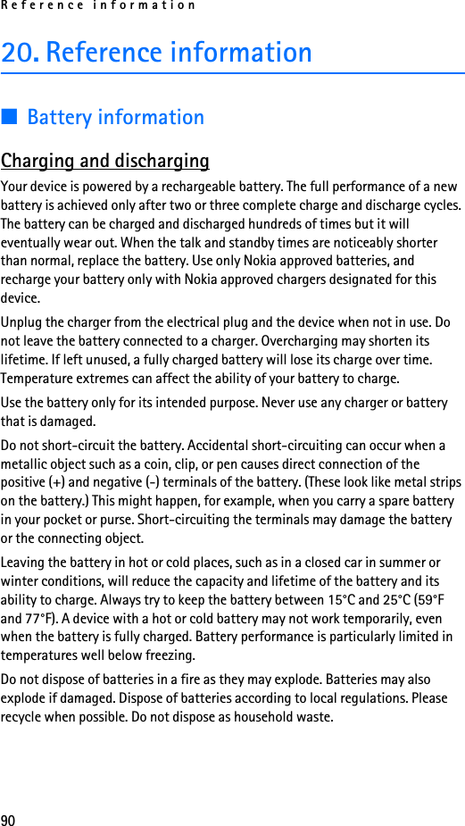 Reference information9020. Reference information■Battery informationCharging and dischargingYour device is powered by a rechargeable battery. The full performance of a new battery is achieved only after two or three complete charge and discharge cycles. The battery can be charged and discharged hundreds of times but it will eventually wear out. When the talk and standby times are noticeably shorter than normal, replace the battery. Use only Nokia approved batteries, and recharge your battery only with Nokia approved chargers designated for this device.Unplug the charger from the electrical plug and the device when not in use. Do not leave the battery connected to a charger. Overcharging may shorten its lifetime. If left unused, a fully charged battery will lose its charge over time. Temperature extremes can affect the ability of your battery to charge.Use the battery only for its intended purpose. Never use any charger or battery that is damaged.Do not short-circuit the battery. Accidental short-circuiting can occur when a metallic object such as a coin, clip, or pen causes direct connection of the positive (+) and negative (-) terminals of the battery. (These look like metal strips on the battery.) This might happen, for example, when you carry a spare battery in your pocket or purse. Short-circuiting the terminals may damage the battery or the connecting object.Leaving the battery in hot or cold places, such as in a closed car in summer or winter conditions, will reduce the capacity and lifetime of the battery and its ability to charge. Always try to keep the battery between 15°C and 25°C (59°F and 77°F). A device with a hot or cold battery may not work temporarily, even when the battery is fully charged. Battery performance is particularly limited in temperatures well below freezing.Do not dispose of batteries in a fire as they may explode. Batteries may also explode if damaged. Dispose of batteries according to local regulations. Please recycle when possible. Do not dispose as household waste.