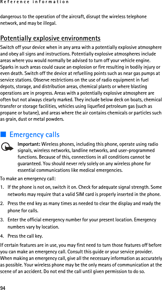 Reference information94dangerous to the operation of the aircraft, disrupt the wireless telephone network, and may be illegal.Potentially explosive environmentsSwitch off your device when in any area with a potentially explosive atmosphere and obey all signs and instructions. Potentially explosive atmospheres include areas where you would normally be advised to turn off your vehicle engine. Sparks in such areas could cause an explosion or fire resulting in bodily injury or even death. Switch off the device at refuelling points such as near gas pumps at service stations. Observe restrictions on the use of radio equipment in fuel depots, storage, and distribution areas, chemical plants or where blasting operations are in progress. Areas with a potentially explosive atmosphere are often but not always clearly marked. They include below deck on boats, chemical transfer or storage facilities, vehicles using liquefied petroleum gas (such as propane or butane), and areas where the air contains chemicals or particles such as grain, dust or metal powders.■Emergency callsImportant: Wireless phones, including this phone, operate using radio signals, wireless networks, landline networks, and user-programmed functions. Because of this, connections in all conditions cannot be guaranteed. You should never rely solely on any wireless phone for essential communications like medical emergencies.To make an emergency call:1. If the phone is not on, switch it on. Check for adequate signal strength. Some networks may require that a valid SIM card is properly inserted in the phone.2. Press the end key as many times as needed to clear the display and ready the phone for calls. 3. Enter the official emergency number for your present location. Emergency numbers vary by location.4. Press the call key.If certain features are in use, you may first need to turn those features off before you can make an emergency call. Consult this guide or your service provider. When making an emergency call, give all the necessary information as accurately as possible. Your wireless phone may be the only means of communication at the scene of an accident. Do not end the call until given permission to do so.