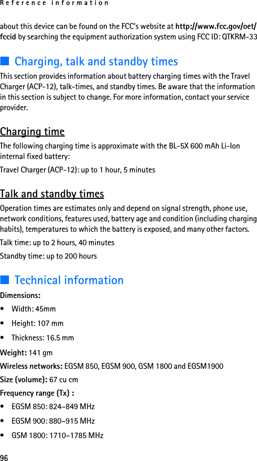 Reference information96about this device can be found on the FCC&apos;s website at http://www.fcc.gov/oet/fccid by searching the equipment authorization system using FCC ID: QTKRM-33■Charging, talk and standby timesThis section provides information about battery charging times with the Travel Charger (ACP-12), talk-times, and standby times. Be aware that the information in this section is subject to change. For more information, contact your service provider.Charging timeThe following charging time is approximate with the BL-5X 600 mAh Li-Ion internal fixed battery:Travel Charger (ACP-12): up to 1 hour, 5 minutesTalk and standby timesOperation times are estimates only and depend on signal strength, phone use, network conditions, features used, battery age and condition (including charging habits), temperatures to which the battery is exposed, and many other factors.Talk time: up to 2 hours, 40 minutesStandby time: up to 200 hours■Technical informationDimensions:•Width: 45mm• Height: 107 mm• Thickness: 16.5 mmWeight: 141 gmWireless networks: EGSM 850, EGSM 900, GSM 1800 and EGSM1900 Size (volume): 67 cu cmFrequency range (Tx) :• EGSM 850: 824–849 MHz • EGSM 900: 880–915 MHz• GSM 1800: 1710–1785 MHz