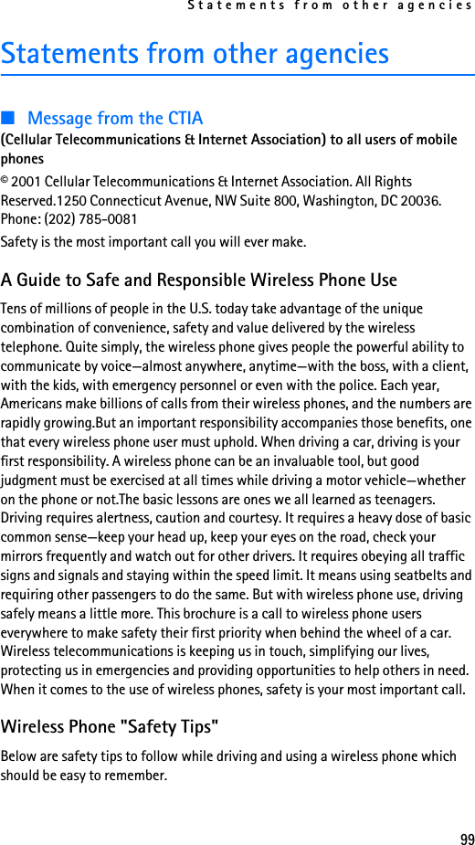 Statements from other agencies99Statements from other agencies■Message from the CTIA (Cellular Telecommunications &amp; Internet Association) to all users of mobile phones© 2001 Cellular Telecommunications &amp; Internet Association. All Rights Reserved.1250 Connecticut Avenue, NW Suite 800, Washington, DC 20036. Phone: (202) 785-0081Safety is the most important call you will ever make.A Guide to Safe and Responsible Wireless Phone UseTens of millions of people in the U.S. today take advantage of the unique combination of convenience, safety and value delivered by the wireless telephone. Quite simply, the wireless phone gives people the powerful ability to communicate by voice—almost anywhere, anytime—with the boss, with a client, with the kids, with emergency personnel or even with the police. Each year, Americans make billions of calls from their wireless phones, and the numbers are rapidly growing.But an important responsibility accompanies those benefits, one that every wireless phone user must uphold. When driving a car, driving is your first responsibility. A wireless phone can be an invaluable tool, but good judgment must be exercised at all times while driving a motor vehicle—whether on the phone or not.The basic lessons are ones we all learned as teenagers. Driving requires alertness, caution and courtesy. It requires a heavy dose of basic common sense—keep your head up, keep your eyes on the road, check your mirrors frequently and watch out for other drivers. It requires obeying all traffic signs and signals and staying within the speed limit. It means using seatbelts and requiring other passengers to do the same. But with wireless phone use, driving safely means a little more. This brochure is a call to wireless phone users everywhere to make safety their first priority when behind the wheel of a car. Wireless telecommunications is keeping us in touch, simplifying our lives, protecting us in emergencies and providing opportunities to help others in need. When it comes to the use of wireless phones, safety is your most important call. Wireless Phone &quot;Safety Tips&quot;Below are safety tips to follow while driving and using a wireless phone which should be easy to remember. 
