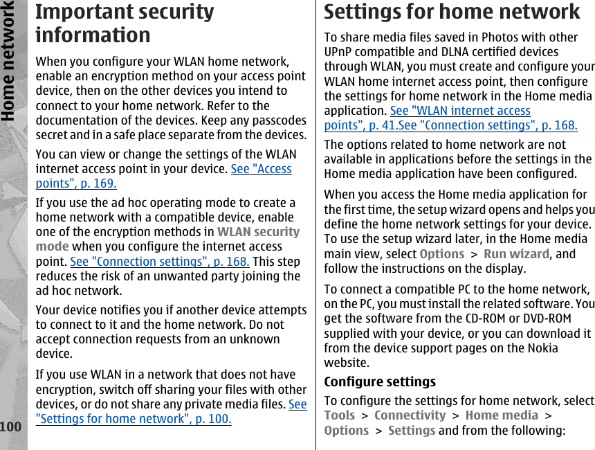Important securityinformationWhen you configure your WLAN home network,enable an encryption method on your access pointdevice, then on the other devices you intend toconnect to your home network. Refer to thedocumentation of the devices. Keep any passcodessecret and in a safe place separate from the devices.You can view or change the settings of the WLANinternet access point in your device. See &quot;Accesspoints&quot;, p. 169.If you use the ad hoc operating mode to create ahome network with a compatible device, enableone of the encryption methods in WLAN securitymode when you configure the internet accesspoint. See &quot;Connection settings&quot;, p. 168. This stepreduces the risk of an unwanted party joining thead hoc network.Your device notifies you if another device attemptsto connect to it and the home network. Do notaccept connection requests from an unknowndevice.If you use WLAN in a network that does not haveencryption, switch off sharing your files with otherdevices, or do not share any private media files. See&quot;Settings for home network&quot;, p. 100.Settings for home networkTo share media files saved in Photos with otherUPnP compatible and DLNA certified devicesthrough WLAN, you must create and configure yourWLAN home internet access point, then configurethe settings for home network in the Home mediaapplication. See &quot;WLAN internet accesspoints&quot;, p. 41.See &quot;Connection settings&quot;, p. 168.The options related to home network are notavailable in applications before the settings in theHome media application have been configured.When you access the Home media application forthe first time, the setup wizard opens and helps youdefine the home network settings for your device.To use the setup wizard later, in the Home mediamain view, select Options &gt; Run wizard, andfollow the instructions on the display.To connect a compatible PC to the home network,on the PC, you must install the related software. Youget the software from the CD-ROM or DVD-ROMsupplied with your device, or you can download itfrom the device support pages on the Nokiawebsite.Configure settingsTo configure the settings for home network, selectTools &gt; Connectivity &gt; Home media &gt;Options &gt; Settings and from the following:100Home network