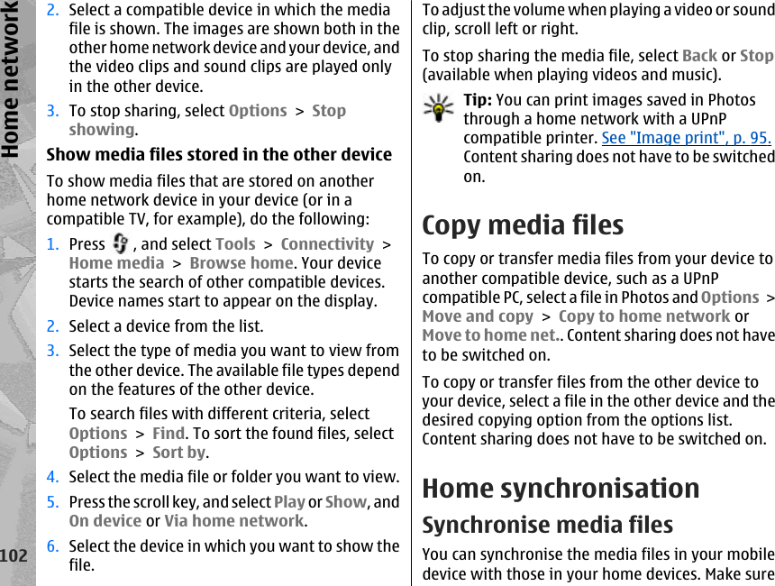2. Select a compatible device in which the mediafile is shown. The images are shown both in theother home network device and your device, andthe video clips and sound clips are played onlyin the other device.3. To stop sharing, select Options &gt; Stopshowing.Show media files stored in the other deviceTo show media files that are stored on anotherhome network device in your device (or in acompatible TV, for example), do the following:1. Press  , and select Tools &gt; Connectivity &gt;Home media &gt; Browse home. Your devicestarts the search of other compatible devices.Device names start to appear on the display.2. Select a device from the list.3. Select the type of media you want to view fromthe other device. The available file types dependon the features of the other device.To search files with different criteria, selectOptions &gt; Find. To sort the found files, selectOptions &gt; Sort by.4. Select the media file or folder you want to view.5. Press the scroll key, and select Play or Show, andOn device or Via home network.6. Select the device in which you want to show thefile.To adjust the volume when playing a video or soundclip, scroll left or right.To stop sharing the media file, select Back or Stop(available when playing videos and music).Tip: You can print images saved in Photosthrough a home network with a UPnPcompatible printer. See &quot;Image print&quot;, p. 95.Content sharing does not have to be switchedon.Copy media filesTo copy or transfer media files from your device toanother compatible device, such as a UPnPcompatible PC, select a file in Photos and Options &gt;Move and copy &gt; Copy to home network orMove to home net.. Content sharing does not haveto be switched on.To copy or transfer files from the other device toyour device, select a file in the other device and thedesired copying option from the options list.Content sharing does not have to be switched on.Home synchronisationSynchronise media filesYou can synchronise the media files in your mobiledevice with those in your home devices. Make sure102Home network