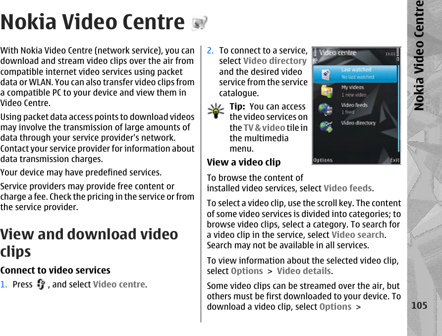 Nokia Video CentreWith Nokia Video Centre (network service), you candownload and stream video clips over the air fromcompatible internet video services using packetdata or WLAN. You can also transfer video clips froma compatible PC to your device and view them inVideo Centre.Using packet data access points to download videosmay involve the transmission of large amounts ofdata through your service provider&apos;s network.Contact your service provider for information aboutdata transmission charges.Your device may have predefined services.Service providers may provide free content orcharge a fee. Check the pricing in the service or fromthe service provider.View and download videoclipsConnect to video services1. Press  , and select Video centre.2. To connect to a service,select Video directoryand the desired videoservice from the servicecatalogue.Tip:  You can accessthe video services onthe TV &amp; video tile inthe multimediamenu.View a video clipTo browse the content ofinstalled video services, select Video feeds.To select a video clip, use the scroll key. The contentof some video services is divided into categories; tobrowse video clips, select a category. To search fora video clip in the service, select Video search.Search may not be available in all services.To view information about the selected video clip,select Options &gt; Video details.Some video clips can be streamed over the air, butothers must be first downloaded to your device. Todownload a video clip, select Options &gt;105Nokia Video Centre