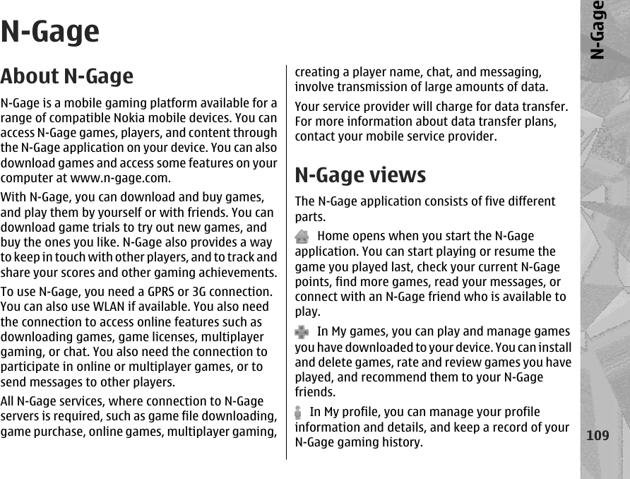 N-GageAbout N-GageN-Gage is a mobile gaming platform available for arange of compatible Nokia mobile devices. You canaccess N-Gage games, players, and content throughthe N-Gage application on your device. You can alsodownload games and access some features on yourcomputer at www.n-gage.com.With N-Gage, you can download and buy games,and play them by yourself or with friends. You candownload game trials to try out new games, andbuy the ones you like. N-Gage also provides a wayto keep in touch with other players, and to track andshare your scores and other gaming achievements.To use N-Gage, you need a GPRS or 3G connection.You can also use WLAN if available. You also needthe connection to access online features such asdownloading games, game licenses, multiplayergaming, or chat. You also need the connection toparticipate in online or multiplayer games, or tosend messages to other players.All N-Gage services, where connection to N-Gageservers is required, such as game file downloading,game purchase, online games, multiplayer gaming,creating a player name, chat, and messaging,involve transmission of large amounts of data.Your service provider will charge for data transfer.For more information about data transfer plans,contact your mobile service provider.N-Gage viewsThe N-Gage application consists of five differentparts.   Home opens when you start the N-Gageapplication. You can start playing or resume thegame you played last, check your current N-Gagepoints, find more games, read your messages, orconnect with an N-Gage friend who is available toplay.   In My games, you can play and manage gamesyou have downloaded to your device. You can installand delete games, rate and review games you haveplayed, and recommend them to your N-Gagefriends.   In My profile, you can manage your profileinformation and details, and keep a record of yourN-Gage gaming history.109N-Gage