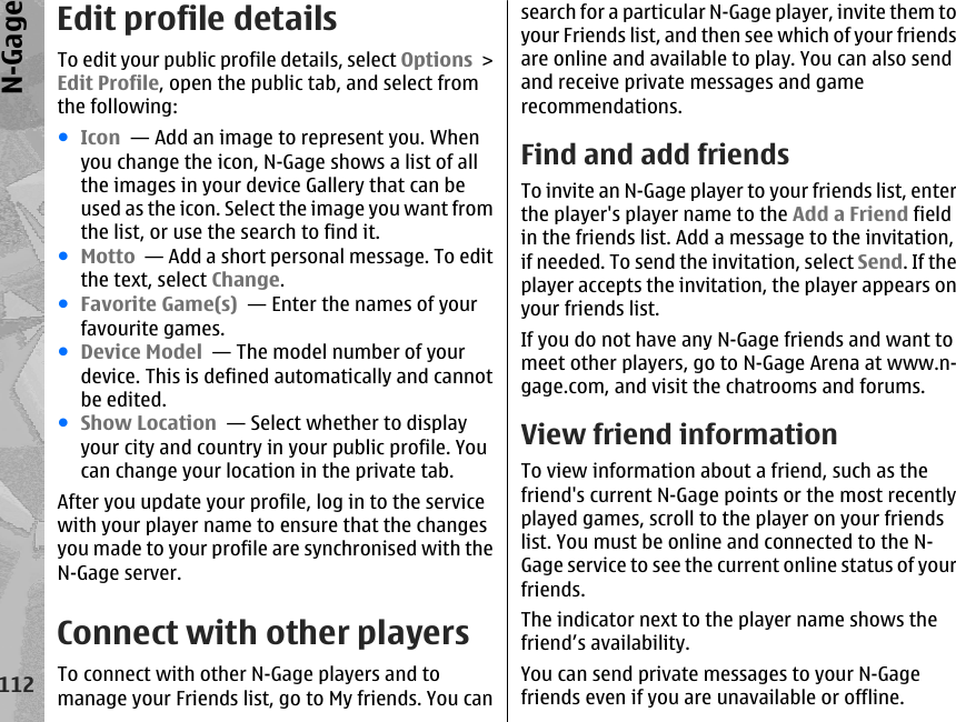 Edit profile detailsTo edit your public profile details, select Options &gt;Edit Profile, open the public tab, and select fromthe following:●Icon  — Add an image to represent you. Whenyou change the icon, N-Gage shows a list of allthe images in your device Gallery that can beused as the icon. Select the image you want fromthe list, or use the search to find it.●Motto  — Add a short personal message. To editthe text, select Change.●Favorite Game(s)  — Enter the names of yourfavourite games.●Device Model  — The model number of yourdevice. This is defined automatically and cannotbe edited.●Show Location  — Select whether to displayyour city and country in your public profile. Youcan change your location in the private tab.After you update your profile, log in to the servicewith your player name to ensure that the changesyou made to your profile are synchronised with theN-Gage server.Connect with other playersTo connect with other N-Gage players and tomanage your Friends list, go to My friends. You cansearch for a particular N-Gage player, invite them toyour Friends list, and then see which of your friendsare online and available to play. You can also sendand receive private messages and gamerecommendations.Find and add friendsTo invite an N-Gage player to your friends list, enterthe player&apos;s player name to the Add a Friend fieldin the friends list. Add a message to the invitation,if needed. To send the invitation, select Send. If theplayer accepts the invitation, the player appears onyour friends list.If you do not have any N-Gage friends and want tomeet other players, go to N-Gage Arena at www.n-gage.com, and visit the chatrooms and forums.View friend informationTo view information about a friend, such as thefriend&apos;s current N-Gage points or the most recentlyplayed games, scroll to the player on your friendslist. You must be online and connected to the N-Gage service to see the current online status of yourfriends.The indicator next to the player name shows thefriend’s availability.You can send private messages to your N-Gagefriends even if you are unavailable or offline.112N-Gage