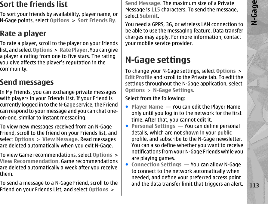 Sort the friends listTo sort your friends by availability, player name, orN-Gage points, select Options &gt; Sort Friends By.Rate a playerTo rate a player, scroll to the player on your friendslist, and select Options &gt;  Rate Player. You can givea player a rating from one to five stars. The ratingyou give affects the player’s reputation in thecommunity.Send messagesIn My Friends, you can exchange private messageswith players in your Friends List. If your Friend iscurrently logged in to the N-Gage service, the Friendcan respond to your message and you can chat one-on-one, similar to instant messaging.To view new messages received from an N-GageFriend, scroll to the friend on your Friends list, andselect Options &gt; View Message. Read messagesare deleted automatically when you exit N-Gage.To view Game recommendations, select Options &gt;View Recommendation. Game recommendationsare deleted automatically a week after you receivethem.To send a message to a N-Gage Friend, scroll to theFriend on your Friends List, and select Options &gt;Send Message. The maximum size of a PrivateMessage is 115 characters. To send the message,select Submit.You need a GPRS, 3G, or wireless LAN connection tobe able to use the messaging feature. Data transfercharges may apply. For more information, contactyour mobile service provider.N-Gage settingsTo change your N-Gage settings, select Options &gt;Edit Profile and scroll to the Private tab. To edit thesettings throughout the N-Gage application, selectOptions &gt; N-Gage Settings.Select from the following:●Player Name  — You can edit the Player Nameonly until you log in to the network for the firsttime. After that, you cannot edit it.●Personal Settings  — You can define personaldetails, which are not shown in your publicprofile, and subscribe to the N-Gage newsletter.You can also define whether you want to receivenotifications from your N-Gage Friends while youare playing games.●Connection Settings  — You can allow N-Gageto connect to the network automatically whenneeded, and define your preferred access pointand the data transfer limit that triggers an alert.113N-Gage