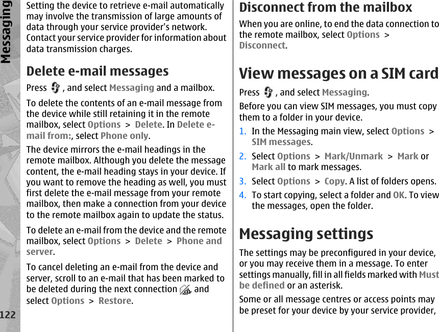 Setting the device to retrieve e-mail automaticallymay involve the transmission of large amounts ofdata through your service provider&apos;s network.Contact your service provider for information aboutdata transmission charges.Delete e-mail messagesPress  , and select Messaging and a mailbox.To delete the contents of an e-mail message fromthe device while still retaining it in the remotemailbox, select Options &gt; Delete. In Delete e-mail from:, select Phone only.The device mirrors the e-mail headings in theremote mailbox. Although you delete the messagecontent, the e-mail heading stays in your device. Ifyou want to remove the heading as well, you mustfirst delete the e-mail message from your remotemailbox, then make a connection from your deviceto the remote mailbox again to update the status.To delete an e-mail from the device and the remotemailbox, select Options &gt; Delete &gt; Phone andserver.To cancel deleting an e-mail from the device andserver, scroll to an e-mail that has been marked tobe deleted during the next connection  , andselect Options &gt; Restore.Disconnect from the mailboxWhen you are online, to end the data connection tothe remote mailbox, select Options &gt;Disconnect.View messages on a SIM cardPress  , and select Messaging.Before you can view SIM messages, you must copythem to a folder in your device.1. In the Messaging main view, select Options &gt;SIM messages.2. Select Options &gt; Mark/Unmark &gt; Mark orMark all to mark messages.3. Select Options &gt; Copy. A list of folders opens.4. To start copying, select a folder and OK. To viewthe messages, open the folder.Messaging settingsThe settings may be preconfigured in your device,or you may receive them in a message. To entersettings manually, fill in all fields marked with Mustbe defined or an asterisk.Some or all message centres or access points maybe preset for your device by your service provider,122Messaging