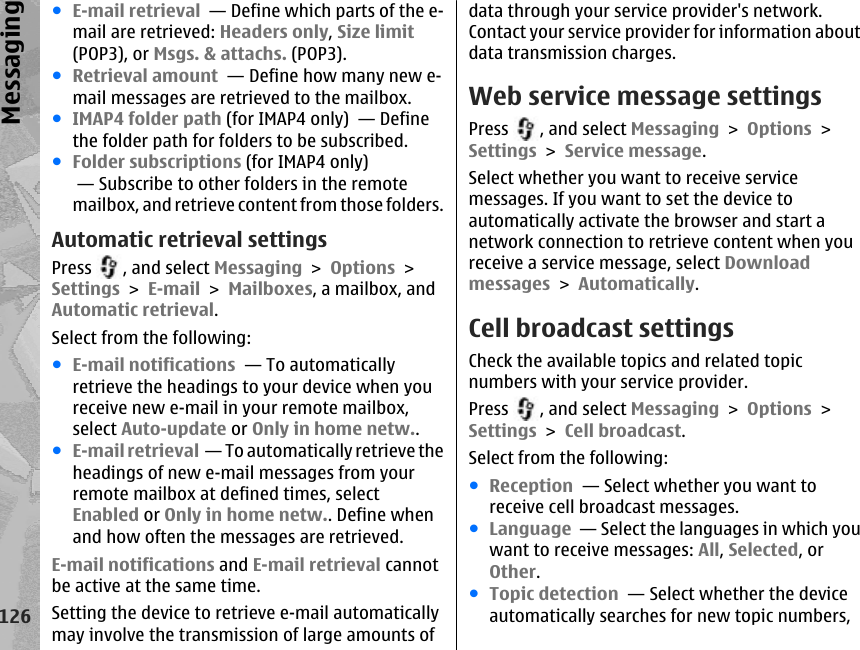 ●E-mail retrieval  — Define which parts of the e-mail are retrieved: Headers only, Size limit(POP3), or Msgs. &amp; attachs. (POP3).●Retrieval amount  — Define how many new e-mail messages are retrieved to the mailbox.●IMAP4 folder path (for IMAP4 only)  — Definethe folder path for folders to be subscribed.●Folder subscriptions (for IMAP4 only) — Subscribe to other folders in the remotemailbox, and retrieve content from those folders.Automatic retrieval settingsPress  , and select Messaging &gt; Options &gt;Settings &gt; E-mail &gt; Mailboxes, a mailbox, andAutomatic retrieval.Select from the following:●E-mail notifications  — To automaticallyretrieve the headings to your device when youreceive new e-mail in your remote mailbox,select Auto-update or Only in home netw..●E-mail retrieval  — To automatically retrieve theheadings of new e-mail messages from yourremote mailbox at defined times, selectEnabled or Only in home netw.. Define whenand how often the messages are retrieved.E-mail notifications and E-mail retrieval cannotbe active at the same time.Setting the device to retrieve e-mail automaticallymay involve the transmission of large amounts ofdata through your service provider&apos;s network.Contact your service provider for information aboutdata transmission charges.Web service message settingsPress  , and select Messaging &gt; Options &gt;Settings &gt; Service message.Select whether you want to receive servicemessages. If you want to set the device toautomatically activate the browser and start anetwork connection to retrieve content when youreceive a service message, select Downloadmessages &gt; Automatically.Cell broadcast settingsCheck the available topics and related topicnumbers with your service provider.Press  , and select Messaging &gt; Options &gt;Settings &gt; Cell broadcast.Select from the following:●Reception  — Select whether you want toreceive cell broadcast messages.●Language  — Select the languages in which youwant to receive messages: All, Selected, orOther.●Topic detection  — Select whether the deviceautomatically searches for new topic numbers,126Messaging