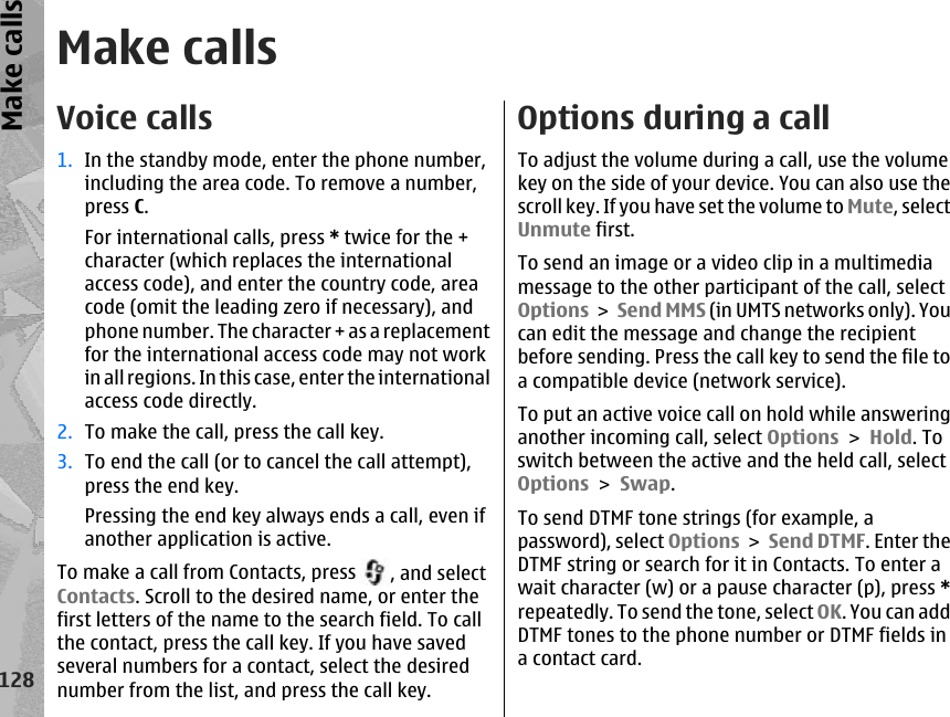 Make callsVoice calls 1. In the standby mode, enter the phone number,including the area code. To remove a number,press C.For international calls, press * twice for the +character (which replaces the internationalaccess code), and enter the country code, areacode (omit the leading zero if necessary), andphone number. The character + as a replacementfor the international access code may not workin all regions. In this case, enter the internationalaccess code directly.2. To make the call, press the call key.3. To end the call (or to cancel the call attempt),press the end key.Pressing the end key always ends a call, even ifanother application is active.To make a call from Contacts, press  , and selectContacts. Scroll to the desired name, or enter thefirst letters of the name to the search field. To callthe contact, press the call key. If you have savedseveral numbers for a contact, select the desirednumber from the list, and press the call key.Options during a callTo adjust the volume during a call, use the volumekey on the side of your device. You can also use thescroll key. If you have set the volume to Mute, selectUnmute first.To send an image or a video clip in a multimediamessage to the other participant of the call, selectOptions &gt; Send MMS (in UMTS networks only). Youcan edit the message and change the recipientbefore sending. Press the call key to send the file toa compatible device (network service).To put an active voice call on hold while answeringanother incoming call, select Options &gt; Hold. Toswitch between the active and the held call, selectOptions &gt; Swap.To send DTMF tone strings (for example, apassword), select Options &gt; Send DTMF. Enter theDTMF string or search for it in Contacts. To enter await character (w) or a pause character (p), press *repeatedly. To send the tone, select OK. You can addDTMF tones to the phone number or DTMF fields ina contact card.128Make calls