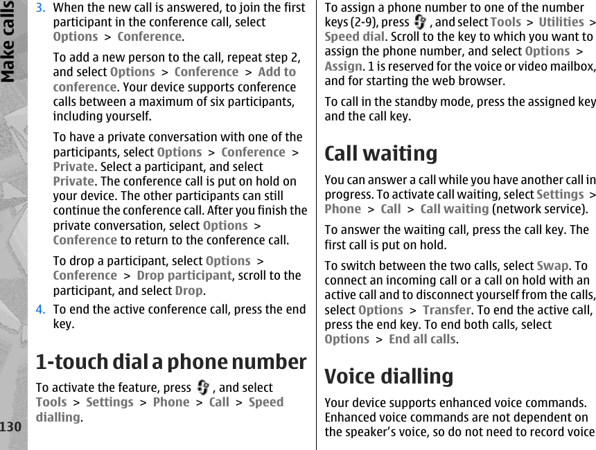 3. When the new call is answered, to join the firstparticipant in the conference call, selectOptions &gt; Conference.To add a new person to the call, repeat step 2,and select Options &gt; Conference &gt; Add toconference. Your device supports conferencecalls between a maximum of six participants,including yourself.To have a private conversation with one of theparticipants, select Options &gt; Conference &gt;Private. Select a participant, and selectPrivate. The conference call is put on hold onyour device. The other participants can stillcontinue the conference call. After you finish theprivate conversation, select Options &gt;Conference to return to the conference call.To drop a participant, select Options &gt;Conference &gt; Drop participant, scroll to theparticipant, and select Drop.4. To end the active conference call, press the endkey.1-touch dial a phone numberTo activate the feature, press  , and selectTools &gt; Settings &gt; Phone &gt; Call &gt; Speeddialling.To assign a phone number to one of the numberkeys (2-9), press  , and select Tools &gt; Utilities &gt;Speed dial. Scroll to the key to which you want toassign the phone number, and select Options &gt;Assign. 1 is reserved for the voice or video mailbox,and for starting the web browser.To call in the standby mode, press the assigned keyand the call key.Call waitingYou can answer a call while you have another call inprogress. To activate call waiting, select Settings &gt;Phone &gt; Call &gt; Call waiting (network service).To answer the waiting call, press the call key. Thefirst call is put on hold.To switch between the two calls, select Swap. Toconnect an incoming call or a call on hold with anactive call and to disconnect yourself from the calls,select Options &gt; Transfer. To end the active call,press the end key. To end both calls, selectOptions &gt; End all calls. Voice diallingYour device supports enhanced voice commands.Enhanced voice commands are not dependent onthe speaker’s voice, so do not need to record voice130Make calls