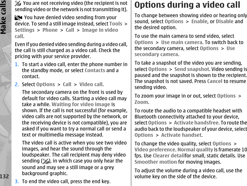   You are not receiving video (the recipient is notsending video or the network is not transmitting it).  You have denied video sending from yourdevice. To send a still image instead, select Tools &gt;Settings &gt; Phone &gt; Call &gt; Image in videocall.Even if you denied video sending during a video call,the call is still charged as a video call. Check thepricing with your service provider.1. To start a video call, enter the phone number inthe standby mode, or select Contacts and acontact.2. Select Options &gt; Call &gt; Video call.The secondary camera on the front is used bydefault for video calls. Starting a video call maytake a while. Waiting for video image isshown. If the call is not successful (for example,video calls are not supported by the network, orthe receiving device is not compatible), you areasked if you want to try a normal call or send atext or multimedia message instead.The video call is active when you see two videoimages, and hear the sound through theloudspeaker. The call recipient may deny videosending ( ), in which case you only hear thesound and may see a still image or a greybackground graphic.3. To end the video call, press the end key.Options during a video callTo change between showing video or hearing onlysound, select Options &gt; Enable, or Disable andthe desired option.To use the main camera to send video, selectOptions &gt; Use main camera. To switch back tothe secondary camera, select Options &gt; Usesecondary camera.To take a snapshot of the video you are sending,select Options &gt; Send snapshot. Video sending ispaused and the snapshot is shown to the recipient.The snapshot is not saved. Press Cancel to resumesending video.To zoom your image in or out, select Options &gt;Zoom.To route the audio to a compatible headset withBluetooth connectivity attached to your device,select Options &gt; Activate handsfree. To route theaudio back to the loudspeaker of your device, selectOptions &gt; Activate handset.To change the video quality, select Options &gt;Video preference. Normal quality is framerate 10fps. Use Clearer detailfor small, static details. UseSmoother motion for moving images.To adjust the volume during a video call, use thevolume key on the side of the device.132Make calls