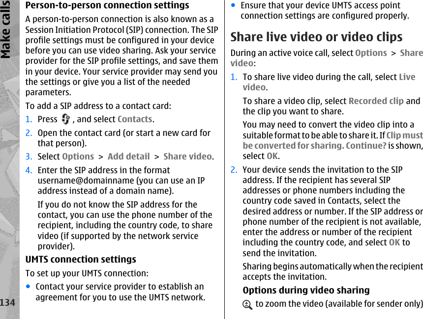 Person-to-person connection settingsA person-to-person connection is also known as aSession Initiation Protocol (SIP) connection. The SIPprofile settings must be configured in your devicebefore you can use video sharing. Ask your serviceprovider for the SIP profile settings, and save themin your device. Your service provider may send youthe settings or give you a list of the neededparameters.To add a SIP address to a contact card:1. Press  , and select Contacts.2. Open the contact card (or start a new card forthat person).3. Select Options &gt; Add detail &gt; Share video.4. Enter the SIP address in the formatusername@domainname (you can use an IPaddress instead of a domain name).If you do not know the SIP address for thecontact, you can use the phone number of therecipient, including the country code, to sharevideo (if supported by the network serviceprovider).UMTS connection settingsTo set up your UMTS connection:●Contact your service provider to establish anagreement for you to use the UMTS network.●Ensure that your device UMTS access pointconnection settings are configured properly.Share live video or video clipsDuring an active voice call, select Options &gt; Sharevideo:1. To share live video during the call, select Livevideo.To share a video clip, select Recorded clip andthe clip you want to share.You may need to convert the video clip into asuitable format to be able to share it. If Clip mustbe converted for sharing. Continue? is shown,select OK.2. Your device sends the invitation to the SIPaddress. If the recipient has several SIPaddresses or phone numbers including thecountry code saved in Contacts, select thedesired address or number. If the SIP address orphone number of the recipient is not available,enter the address or number of the recipientincluding the country code, and select OK tosend the invitation.Sharing begins automatically when the recipientaccepts the invitation.Options during video sharing  to zoom the video (available for sender only)134Make calls