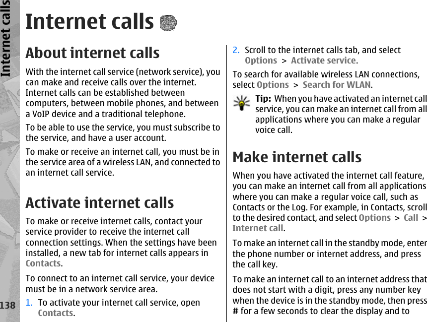 Internet callsAbout internet callsWith the internet call service (network service), youcan make and receive calls over the internet.Internet calls can be established betweencomputers, between mobile phones, and betweena VoIP device and a traditional telephone.To be able to use the service, you must subscribe tothe service, and have a user account.To make or receive an internet call, you must be inthe service area of a wireless LAN, and connected toan internet call service.Activate internet callsTo make or receive internet calls, contact yourservice provider to receive the internet callconnection settings. When the settings have beeninstalled, a new tab for internet calls appears inContacts.To connect to an internet call service, your devicemust be in a network service area.1. To activate your internet call service, openContacts.2. Scroll to the internet calls tab, and selectOptions &gt; Activate service.To search for available wireless LAN connections,select Options &gt; Search for WLAN.Tip:  When you have activated an internet callservice, you can make an internet call from allapplications where you can make a regularvoice call.Make internet calls When you have activated the internet call feature,you can make an internet call from all applicationswhere you can make a regular voice call, such asContacts or the Log. For example, in Contacts, scrollto the desired contact, and select Options &gt; Call &gt;Internet call.To make an internet call in the standby mode, enterthe phone number or internet address, and pressthe call key.To make an internet call to an internet address thatdoes not start with a digit, press any number keywhen the device is in the standby mode, then press# for a few seconds to clear the display and to138Internet calls