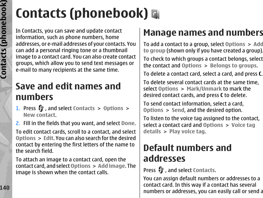 Contacts (phonebook)In Contacts, you can save and update contactinformation, such as phone numbers, homeaddresses, or e-mail addresses of your contacts. Youcan add a personal ringing tone or a thumbnailimage to a contact card. You can also create contactgroups, which allow you to send text messages ore-mail to many recipients at the same time.Save and edit names andnumbers1. Press  , and select Contacts &gt; Options &gt;New contact.2. Fill in the fields that you want, and select Done.To edit contact cards, scroll to a contact, and selectOptions &gt; Edit. You can also search for the desiredcontact by entering the first letters of the name tothe search field.To attach an image to a contact card, open thecontact card, and select Options &gt; Add image. Theimage is shown when the contact calls. Manage names and numbersTo add a contact to a group, select Options &gt; Addto group (shown only if you have created a group).To check to which groups a contact belongs, selectthe contact and Options &gt; Belongs to groups.To delete a contact card, select a card, and press C.To delete several contact cards at the same time,select Options &gt; Mark/Unmark to mark thedesired contact cards, and press C to delete. To send contact information, select a card,Options &gt; Send, and the desired option. To listen to the voice tag assigned to the contact,select a contact card and Options &gt; Voice tagdetails &gt; Play voice tag. Default numbers andaddressesPress  , and select Contacts.You can assign default numbers or addresses to acontact card. In this way if a contact has severalnumbers or addresses, you can easily call or send a140Contacts (phonebook)