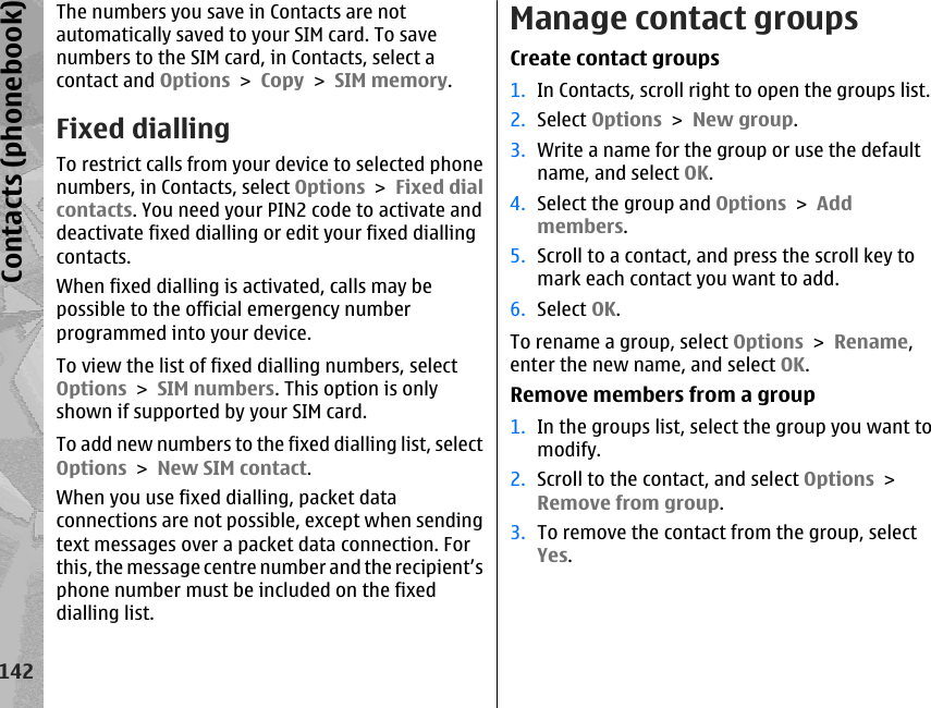 The numbers you save in Contacts are notautomatically saved to your SIM card. To savenumbers to the SIM card, in Contacts, select acontact and Options &gt; Copy &gt; SIM memory.Fixed diallingTo restrict calls from your device to selected phonenumbers, in Contacts, select Options &gt; Fixed dialcontacts. You need your PIN2 code to activate anddeactivate fixed dialling or edit your fixed diallingcontacts.When fixed dialling is activated, calls may bepossible to the official emergency numberprogrammed into your device.To view the list of fixed dialling numbers, selectOptions &gt; SIM numbers. This option is onlyshown if supported by your SIM card.To add new numbers to the fixed dialling list, selectOptions &gt; New SIM contact.When you use fixed dialling, packet dataconnections are not possible, except when sendingtext messages over a packet data connection. Forthis, the message centre number and the recipient’sphone number must be included on the fixeddialling list.Manage contact groupsCreate contact groups1. In Contacts, scroll right to open the groups list.2. Select Options &gt; New group.3. Write a name for the group or use the defaultname, and select OK.4. Select the group and Options &gt; Addmembers.5. Scroll to a contact, and press the scroll key tomark each contact you want to add.6. Select OK.To rename a group, select Options &gt; Rename,enter the new name, and select OK.Remove members from a group1. In the groups list, select the group you want tomodify.2. Scroll to the contact, and select Options &gt;Remove from group.3. To remove the contact from the group, selectYes.142Contacts (phonebook)