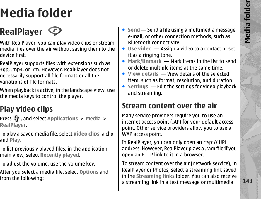 Media folderRealPlayer With RealPlayer, you can play video clips or streammedia files over the air without saving them to thedevice first.RealPlayer supports files with extensions such as .3gp, .mp4, or .rm. However, RealPlayer does notnecessarily support all file formats or all thevariations of file formats.When playback is active, in the landscape view, usethe media keys to control the player.Play video clipsPress  , and select Applications &gt; Media &gt;RealPlayer.To play a saved media file, select Video clips, a clip,and Play.To list previously played files, in the applicationmain view, select Recently played.To adjust the volume, use the volume key.After you select a media file, select Options andfrom the following:●Send — Send a file using a multimedia message,e-mail, or other connection methods, such asBluetooth connectivity.●Use video  — Assign a video to a contact or setit as a ringing tone.●Mark/Unmark  — Mark items in the list to sendor delete multiple items at the same time.●View details  — View details of the selecteditem, such as format, resolution, and duration.●Settings  — Edit the settings for video playbackand streaming.Stream content over the airMany service providers require you to use aninternet access point (IAP) for your default accesspoint. Other service providers allow you to use aWAP access point.In RealPlayer, you can only open an rtsp:// URLaddress. However, RealPlayer plays a .ram file if youopen an HTTP link to it in a browser.To stream content over the air (network service), inRealPlayer or Photos, select a streaming link savedin the Streaming links folder. You can also receivea streaming link in a text message or multimedia143Media folder