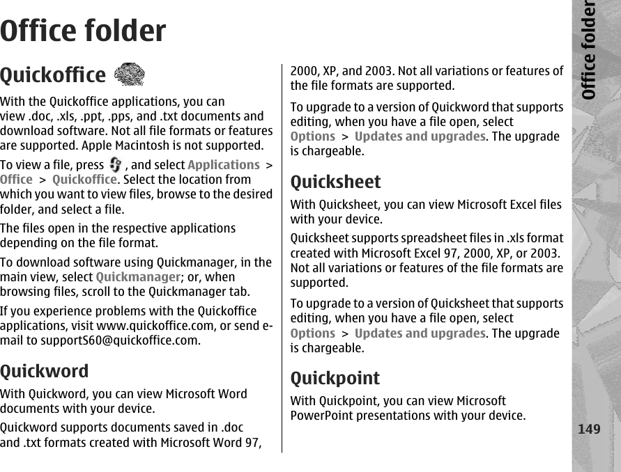 Office folderQuickofficeWith the Quickoffice applications, you canview .doc, .xls, .ppt, .pps, and .txt documents anddownload software. Not all file formats or featuresare supported. Apple Macintosh is not supported.To view a file, press  , and select Applications &gt;Office &gt; Quickoffice. Select the location fromwhich you want to view files, browse to the desiredfolder, and select a file.The files open in the respective applicationsdepending on the file format.To download software using Quickmanager, in themain view, select Quickmanager; or, whenbrowsing files, scroll to the Quickmanager tab.If you experience problems with the Quickofficeapplications, visit www.quickoffice.com, or send e-mail to supportS60@quickoffice.com.QuickwordWith Quickword, you can view Microsoft Worddocuments with your device.Quickword supports documents saved in .docand .txt formats created with Microsoft Word 97,2000, XP, and 2003. Not all variations or features ofthe file formats are supported.To upgrade to a version of Quickword that supportsediting, when you have a file open, selectOptions &gt; Updates and upgrades. The upgradeis chargeable.QuicksheetWith Quicksheet, you can view Microsoft Excel fileswith your device.Quicksheet supports spreadsheet files in .xls formatcreated with Microsoft Excel 97, 2000, XP, or 2003.Not all variations or features of the file formats aresupported.To upgrade to a version of Quicksheet that supportsediting, when you have a file open, selectOptions &gt; Updates and upgrades. The upgradeis chargeable.QuickpointWith Quickpoint, you can view MicrosoftPowerPoint presentations with your device.149Office folder