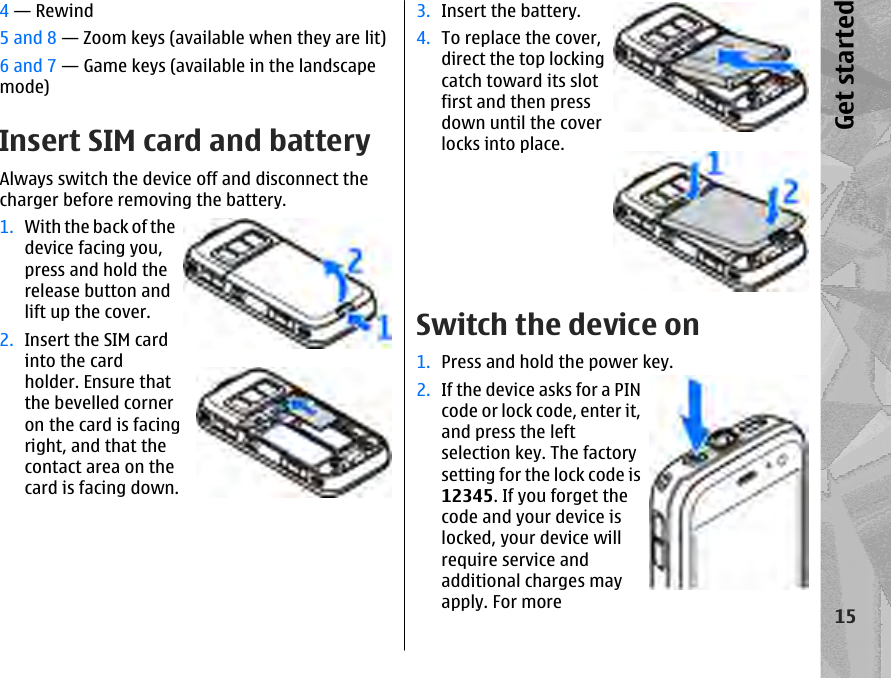 4 — Rewind5 and 8 — Zoom keys (available when they are lit)6 and 7 — Game keys (available in the landscapemode)Insert SIM card and batteryAlways switch the device off and disconnect thecharger before removing the battery.1. With the back of thedevice facing you,press and hold therelease button andlift up the cover.2. Insert the SIM cardinto the cardholder. Ensure thatthe bevelled corneron the card is facingright, and that thecontact area on thecard is facing down.3. Insert the battery.4. To replace the cover,direct the top lockingcatch toward its slotfirst and then pressdown until the coverlocks into place.Switch the device on1. Press and hold the power key.2. If the device asks for a PINcode or lock code, enter it,and press the leftselection key. The factorysetting for the lock code is12345. If you forget thecode and your device islocked, your device willrequire service andadditional charges mayapply. For more15Get started