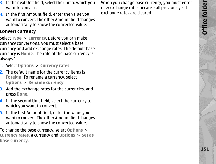 3. In the next Unit field, select the unit to which youwant to convert.4. In the first Amount field, enter the value youwant to convert. The other Amount field changesautomatically to show the converted value.Convert currencySelect Type &gt; Currency. Before you can makecurrency conversions, you must select a basecurrency and add exchange rates. The default basecurrency is Home. The rate of the base currency isalways 1.1. Select Options &gt; Currency rates.2. The default name for the currency items isForeign. To rename a currency, selectOptions &gt; Rename currency.3. Add the exchange rates for the currencies, andpress Done.4. In the second Unit field, select the currency towhich you want to convert.5. In the first Amount field, enter the value youwant to convert. The other Amount field changesautomatically to show the converted value.To change the base currency, select Options &gt;Currency rates, a currency and Options &gt; Set asbase currency.When you change base currency, you must enternew exchange rates because all previously setexchange rates are cleared.151Office folder