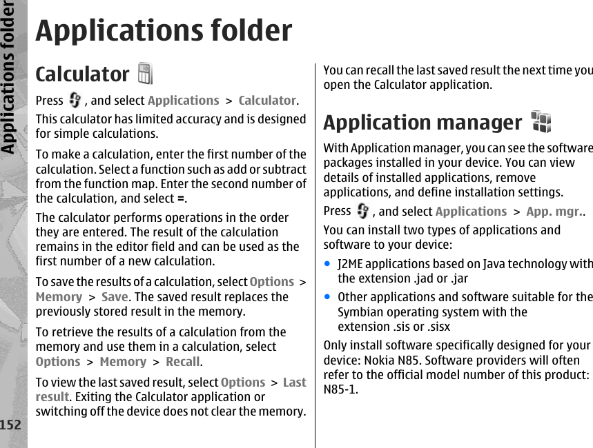 Applications folderCalculatorPress  , and select Applications &gt; Calculator.This calculator has limited accuracy and is designedfor simple calculations.To make a calculation, enter the first number of thecalculation. Select a function such as add or subtractfrom the function map. Enter the second number ofthe calculation, and select =.The calculator performs operations in the orderthey are entered. The result of the calculationremains in the editor field and can be used as thefirst number of a new calculation.To save the results of a calculation, select Options &gt;Memory &gt; Save. The saved result replaces thepreviously stored result in the memory.To retrieve the results of a calculation from thememory and use them in a calculation, selectOptions &gt; Memory &gt; Recall.To view the last saved result, select Options &gt; Lastresult. Exiting the Calculator application orswitching off the device does not clear the memory.You can recall the last saved result the next time youopen the Calculator application.Application managerWith Application manager, you can see the softwarepackages installed in your device. You can viewdetails of installed applications, removeapplications, and define installation settings.Press  , and select Applications &gt; App. mgr..You can install two types of applications andsoftware to your device:●J2ME applications based on Java technology withthe extension .jad or .jar●Other applications and software suitable for theSymbian operating system with theextension .sis or .sisxOnly install software specifically designed for yourdevice: Nokia N85. Software providers will oftenrefer to the official model number of this product:N85-1.152Applications folder