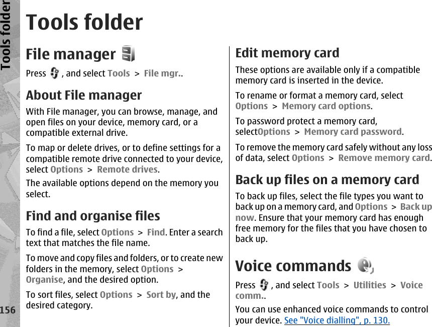 Tools folderFile managerPress  , and select Tools &gt; File mgr..About File managerWith File manager, you can browse, manage, andopen files on your device, memory card, or acompatible external drive.To map or delete drives, or to define settings for acompatible remote drive connected to your device,select Options &gt; Remote drives.The available options depend on the memory youselect.Find and organise filesTo find a file, select Options &gt; Find. Enter a searchtext that matches the file name.To move and copy files and folders, or to create newfolders in the memory, select Options &gt;Organise, and the desired option.To sort files, select Options &gt; Sort by, and thedesired category.Edit memory cardThese options are available only if a compatiblememory card is inserted in the device.To rename or format a memory card, selectOptions &gt; Memory card options.To password protect a memory card,selectOptions &gt; Memory card password.To remove the memory card safely without any lossof data, select Options &gt; Remove memory card.Back up files on a memory cardTo back up files, select the file types you want toback up on a memory card, and Options &gt; Back upnow. Ensure that your memory card has enoughfree memory for the files that you have chosen toback up.Voice commandsPress  , and select Tools &gt; Utilities &gt; Voicecomm..You can use enhanced voice commands to controlyour device. See &quot;Voice dialling&quot;, p. 130.156Tools folder