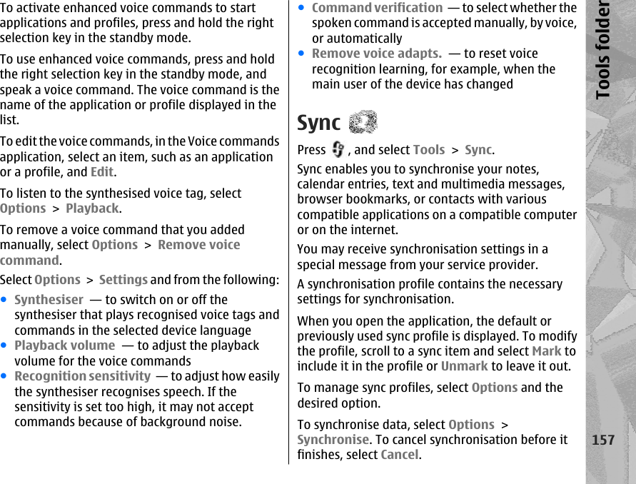 To activate enhanced voice commands to startapplications and profiles, press and hold the rightselection key in the standby mode.To use enhanced voice commands, press and holdthe right selection key in the standby mode, andspeak a voice command. The voice command is thename of the application or profile displayed in thelist.To edit the voice commands, in the Voice commandsapplication, select an item, such as an applicationor a profile, and Edit.To listen to the synthesised voice tag, selectOptions &gt; Playback.To remove a voice command that you addedmanually, select Options &gt; Remove voicecommand.Select Options &gt; Settings and from the following:●Synthesiser  — to switch on or off thesynthesiser that plays recognised voice tags andcommands in the selected device language●Playback volume  — to adjust the playbackvolume for the voice commands●Recognition sensitivity  — to adjust how easilythe synthesiser recognises speech. If thesensitivity is set too high, it may not acceptcommands because of background noise.●Command verification  — to select whether thespoken command is accepted manually, by voice,or automatically●Remove voice adapts.  — to reset voicerecognition learning, for example, when themain user of the device has changedSyncPress  , and select Tools &gt; Sync.Sync enables you to synchronise your notes,calendar entries, text and multimedia messages,browser bookmarks, or contacts with variouscompatible applications on a compatible computeror on the internet.You may receive synchronisation settings in aspecial message from your service provider.A synchronisation profile contains the necessarysettings for synchronisation.When you open the application, the default orpreviously used sync profile is displayed. To modifythe profile, scroll to a sync item and select Mark toinclude it in the profile or Unmark to leave it out.To manage sync profiles, select Options and thedesired option.To synchronise data, select Options &gt;Synchronise. To cancel synchronisation before itfinishes, select Cancel.157Tools folder