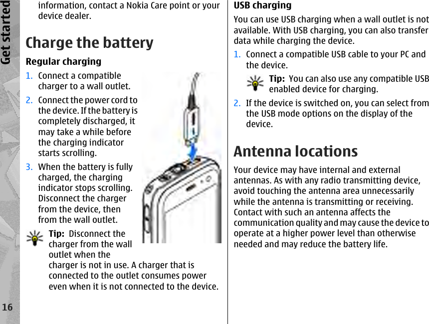 information, contact a Nokia Care point or yourdevice dealer.Charge the batteryRegular charging1. Connect a compatiblecharger to a wall outlet.2. Connect the power cord tothe device. If the battery iscompletely discharged, itmay take a while beforethe charging indicatorstarts scrolling.3. When the battery is fullycharged, the chargingindicator stops scrolling.Disconnect the chargerfrom the device, thenfrom the wall outlet.Tip:  Disconnect thecharger from the walloutlet when thecharger is not in use. A charger that isconnected to the outlet consumes powereven when it is not connected to the device.USB chargingYou can use USB charging when a wall outlet is notavailable. With USB charging, you can also transferdata while charging the device.1. Connect a compatible USB cable to your PC andthe device.Tip:  You can also use any compatible USBenabled device for charging.2. If the device is switched on, you can select fromthe USB mode options on the display of thedevice.Antenna locationsYour device may have internal and externalantennas. As with any radio transmitting device,avoid touching the antenna area unnecessarilywhile the antenna is transmitting or receiving.Contact with such an antenna affects thecommunication quality and may cause the device tooperate at a higher power level than otherwiseneeded and may reduce the battery life.16Get started