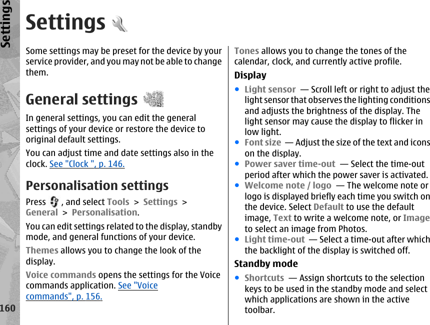 SettingsSome settings may be preset for the device by yourservice provider, and you may not be able to changethem.General settingsIn general settings, you can edit the generalsettings of your device or restore the device tooriginal default settings.You can adjust time and date settings also in theclock. See &quot;Clock &quot;, p. 146.Personalisation settingsPress  , and select Tools &gt; Settings &gt;General &gt; Personalisation.You can edit settings related to the display, standbymode, and general functions of your device.Themes allows you to change the look of thedisplay.Voice commands opens the settings for the Voicecommands application. See &quot;Voicecommands&quot;, p. 156.Tones allows you to change the tones of thecalendar, clock, and currently active profile.Display●Light sensor  — Scroll left or right to adjust thelight sensor that observes the lighting conditionsand adjusts the brightness of the display. Thelight sensor may cause the display to flicker inlow light. ●Font size  — Adjust the size of the text and iconson the display. ●Power saver time-out  — Select the time-outperiod after which the power saver is activated. ●Welcome note / logo  — The welcome note orlogo is displayed briefly each time you switch onthe device. Select Default to use the defaultimage, Text to write a welcome note, or Imageto select an image from Photos. ●Light time-out  — Select a time-out after whichthe backlight of the display is switched off. Standby mode●Shortcuts  — Assign shortcuts to the selectionkeys to be used in the standby mode and selectwhich applications are shown in the activetoolbar.160Settings