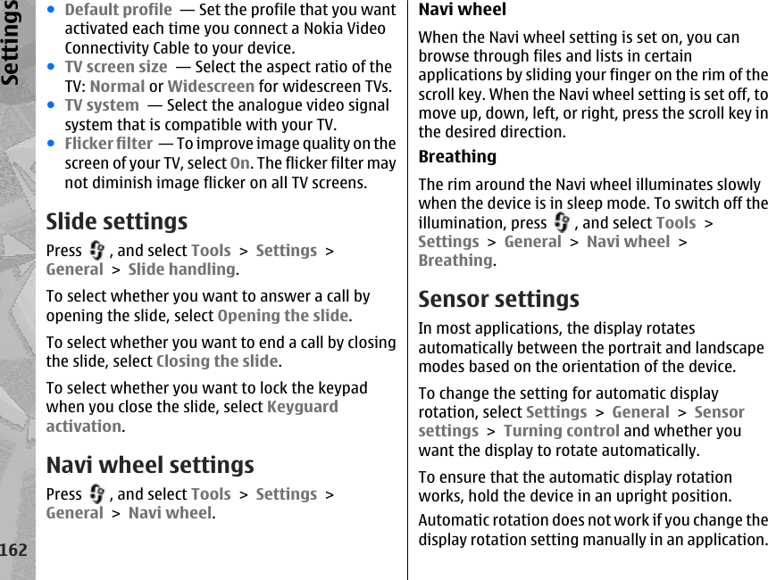 ●Default profile  — Set the profile that you wantactivated each time you connect a Nokia VideoConnectivity Cable to your device.●TV screen size  — Select the aspect ratio of theTV: Normal or Widescreen for widescreen TVs.●TV system  — Select the analogue video signalsystem that is compatible with your TV.●Flicker filter  — To improve image quality on thescreen of your TV, select On. The flicker filter maynot diminish image flicker on all TV screens.Slide settingsPress  , and select Tools &gt; Settings &gt;General &gt; Slide handling.To select whether you want to answer a call byopening the slide, select Opening the slide.To select whether you want to end a call by closingthe slide, select Closing the slide.To select whether you want to lock the keypadwhen you close the slide, select Keyguardactivation.Navi wheel settingsPress  , and select Tools &gt; Settings &gt;General &gt; Navi wheel.Navi wheelWhen the Navi wheel setting is set on, you canbrowse through files and lists in certainapplications by sliding your finger on the rim of thescroll key. When the Navi wheel setting is set off, tomove up, down, left, or right, press the scroll key inthe desired direction.BreathingThe rim around the Navi wheel illuminates slowlywhen the device is in sleep mode. To switch off theillumination, press  , and select Tools &gt;Settings &gt; General &gt; Navi wheel &gt;Breathing.Sensor settingsIn most applications, the display rotatesautomatically between the portrait and landscapemodes based on the orientation of the device.To change the setting for automatic displayrotation, select Settings &gt; General &gt; Sensorsettings &gt; Turning control and whether youwant the display to rotate automatically.To ensure that the automatic display rotationworks, hold the device in an upright position.Automatic rotation does not work if you change thedisplay rotation setting manually in an application.162Settings