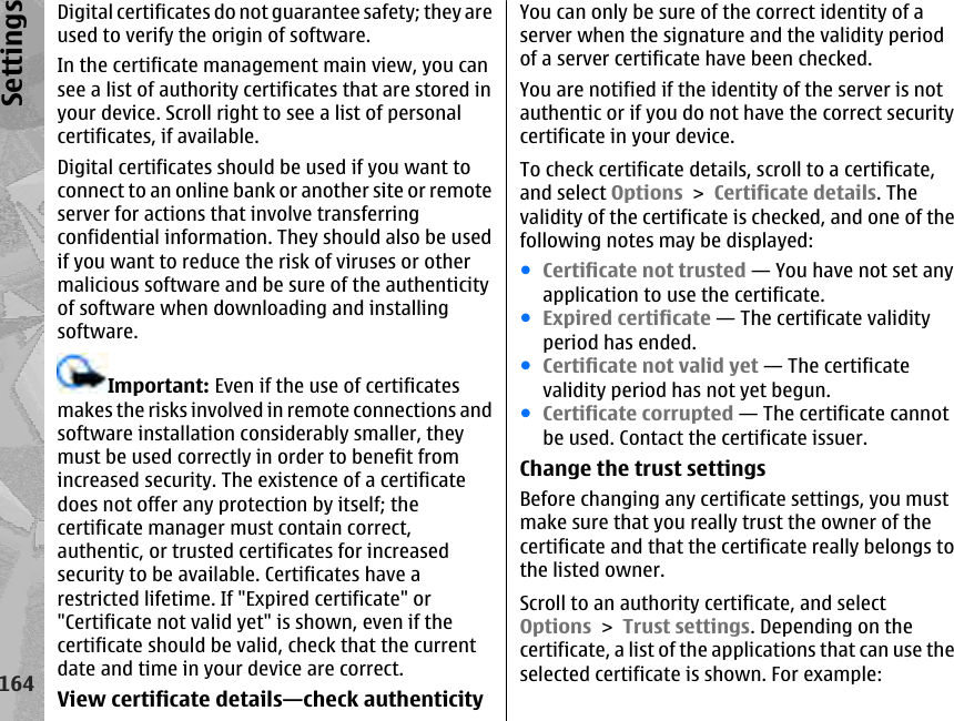 Digital certificates do not guarantee safety; they areused to verify the origin of software.In the certificate management main view, you cansee a list of authority certificates that are stored inyour device. Scroll right to see a list of personalcertificates, if available.Digital certificates should be used if you want toconnect to an online bank or another site or remoteserver for actions that involve transferringconfidential information. They should also be usedif you want to reduce the risk of viruses or othermalicious software and be sure of the authenticityof software when downloading and installingsoftware.Important: Even if the use of certificatesmakes the risks involved in remote connections andsoftware installation considerably smaller, theymust be used correctly in order to benefit fromincreased security. The existence of a certificatedoes not offer any protection by itself; thecertificate manager must contain correct,authentic, or trusted certificates for increasedsecurity to be available. Certificates have arestricted lifetime. If &quot;Expired certificate&quot; or&quot;Certificate not valid yet&quot; is shown, even if thecertificate should be valid, check that the currentdate and time in your device are correct.View certificate details—check authenticityYou can only be sure of the correct identity of aserver when the signature and the validity periodof a server certificate have been checked.You are notified if the identity of the server is notauthentic or if you do not have the correct securitycertificate in your device.To check certificate details, scroll to a certificate,and select Options &gt; Certificate details. Thevalidity of the certificate is checked, and one of thefollowing notes may be displayed:●Certificate not trusted — You have not set anyapplication to use the certificate.●Expired certificate — The certificate validityperiod has ended.●Certificate not valid yet — The certificatevalidity period has not yet begun.●Certificate corrupted — The certificate cannotbe used. Contact the certificate issuer.Change the trust settingsBefore changing any certificate settings, you mustmake sure that you really trust the owner of thecertificate and that the certificate really belongs tothe listed owner.Scroll to an authority certificate, and selectOptions &gt; Trust settings. Depending on thecertificate, a list of the applications that can use theselected certificate is shown. For example:164Settings