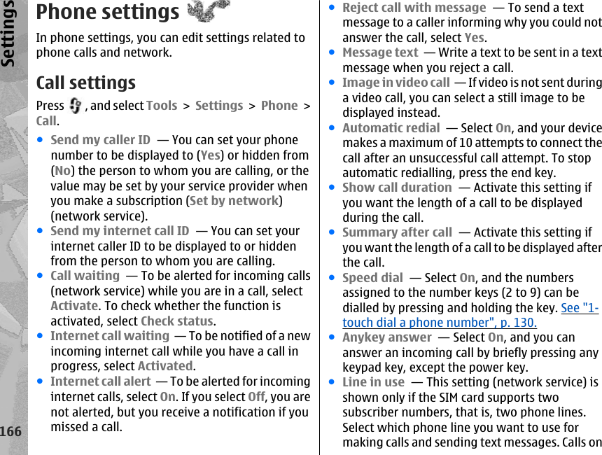 Phone settingsIn phone settings, you can edit settings related tophone calls and network.Call settingsPress  , and select Tools &gt; Settings &gt; Phone &gt;Call.●Send my caller ID  — You can set your phonenumber to be displayed to (Yes) or hidden from(No) the person to whom you are calling, or thevalue may be set by your service provider whenyou make a subscription (Set by network)(network service).●Send my internet call ID  — You can set yourinternet caller ID to be displayed to or hiddenfrom the person to whom you are calling.●Call waiting  — To be alerted for incoming calls(network service) while you are in a call, selectActivate. To check whether the function isactivated, select Check status.●Internet call waiting  — To be notified of a newincoming internet call while you have a call inprogress, select Activated.●Internet call alert  — To be alerted for incominginternet calls, select On. If you select Off, you arenot alerted, but you receive a notification if youmissed a call.●Reject call with message  — To send a textmessage to a caller informing why you could notanswer the call, select Yes.●Message text  — Write a text to be sent in a textmessage when you reject a call.●Image in video call  — If video is not sent duringa video call, you can select a still image to bedisplayed instead.●Automatic redial  — Select On, and your devicemakes a maximum of 10 attempts to connect thecall after an unsuccessful call attempt. To stopautomatic redialling, press the end key. ●Show call duration  — Activate this setting ifyou want the length of a call to be displayedduring the call.●Summary after call  — Activate this setting ifyou want the length of a call to be displayed afterthe call.●Speed dial  — Select On, and the numbersassigned to the number keys (2 to 9) can bedialled by pressing and holding the key. See &quot;1-touch dial a phone number&quot;, p. 130.●Anykey answer  — Select On, and you cananswer an incoming call by briefly pressing anykeypad key, except the power key.●Line in use  — This setting (network service) isshown only if the SIM card supports twosubscriber numbers, that is, two phone lines.Select which phone line you want to use formaking calls and sending text messages. Calls on166Settings