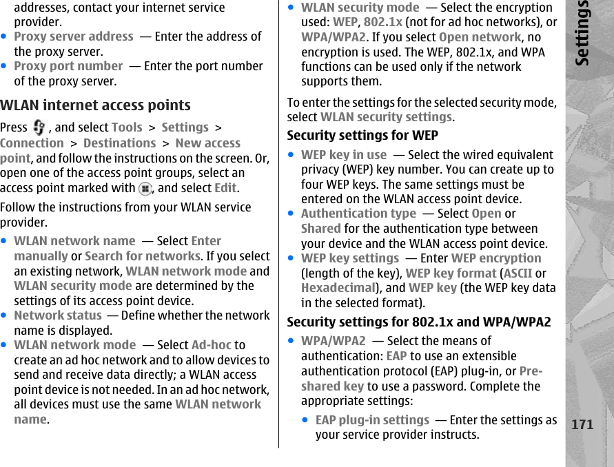 addresses, contact your internet serviceprovider.●Proxy server address  — Enter the address ofthe proxy server. ●Proxy port number  — Enter the port numberof the proxy server.WLAN internet access pointsPress  , and select Tools &gt; Settings &gt;Connection &gt; Destinations &gt; New accesspoint, and follow the instructions on the screen. Or,open one of the access point groups, select anaccess point marked with  , and select Edit.Follow the instructions from your WLAN serviceprovider.●WLAN network name  — Select Entermanually or Search for networks. If you selectan existing network, WLAN network mode andWLAN security mode are determined by thesettings of its access point device.●Network status  — Define whether the networkname is displayed.●WLAN network mode  — Select Ad-hoc tocreate an ad hoc network and to allow devices tosend and receive data directly; a WLAN accesspoint device is not needed. In an ad hoc network,all devices must use the same WLAN networkname.●WLAN security mode  — Select the encryptionused: WEP, 802.1x (not for ad hoc networks), orWPA/WPA2. If you select Open network, noencryption is used. The WEP, 802.1x, and WPAfunctions can be used only if the networksupports them.To enter the settings for the selected security mode,select WLAN security settings.Security settings for WEP●WEP key in use  — Select the wired equivalentprivacy (WEP) key number. You can create up tofour WEP keys. The same settings must beentered on the WLAN access point device.●Authentication type  — Select Open orShared for the authentication type betweenyour device and the WLAN access point device.●WEP key settings  — Enter WEP encryption(length of the key), WEP key format (ASCII orHexadecimal), and WEP key (the WEP key datain the selected format).Security settings for 802.1x and WPA/WPA2●WPA/WPA2  — Select the means ofauthentication: EAP to use an extensibleauthentication protocol (EAP) plug-in, or Pre-shared key to use a password. Complete theappropriate settings:●EAP plug-in settings  — Enter the settings asyour service provider instructs.171Settings