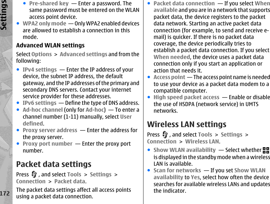 ●Pre-shared key  — Enter a password. Thesame password must be entered on the WLANaccess point device.●WPA2 only mode  — Only WPA2 enabled devicesare allowed to establish a connection in thismode.Advanced WLAN settingsSelect Options &gt; Advanced settings and from thefollowing:●IPv4 settings  — Enter the IP address of yourdevice, the subnet IP address, the defaultgateway, and the IP addresses of the primary andsecondary DNS servers. Contact your internetservice provider for these addresses.●IPv6 settings  — Define the type of DNS address.●Ad-hoc channel (only for Ad-hoc)  — To enter achannel number (1-11) manually, select Userdefined.●Proxy server address  — Enter the address forthe proxy server.●Proxy port number  — Enter the proxy portnumber.Packet data settingsPress  , and select Tools &gt; Settings &gt;Connection &gt; Packet data.The packet data settings affect all access pointsusing a packet data connection.●Packet data connection  — If you select Whenavailable and you are in a network that supportspacket data, the device registers to the packetdata network. Starting an active packet dataconnection (for example, to send and receive e-mail) is quicker. If there is no packet datacoverage, the device periodically tries toestablish a packet data connection. If you selectWhen needed, the device uses a packet dataconnection only if you start an application oraction that needs it.●Access point  — The access point name is neededto use your device as a packet data modem to acompatible computer.●High speed packet access  — Enable or disablethe use of HSDPA (network service) in UMTSnetworks.Wireless LAN settingsPress  , and select Tools &gt; Settings &gt;Connection &gt; Wireless LAN.●Show WLAN availability  — Select whether is displayed in the standby mode when a wirelessLAN is available.●Scan for networks  — If you set Show WLANavailability to Yes, select how often the devicesearches for available wireless LANs and updatesthe indicator.172Settings