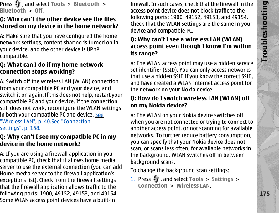 Press  , and select Tools &gt; Bluetooth &gt;Bluetooth &gt; Off.Q: Why can’t the other device see the filesstored on my device in the home network?A: Make sure that you have configured the homenetwork settings, content sharing is turned on inyour device, and the other device is UPnPcompatible.Q: What can I do if my home networkconnection stops working?A: Switch off the wireless LAN (WLAN) connectionfrom your compatible PC and your device, andswitch it on again. If this does not help, restart yourcompatible PC and your device. If the connectionstill does not work, reconfigure the WLAN settingsin both your compatible PC and device. See&quot;Wireless LAN&quot;, p. 40.See &quot;Connectionsettings&quot;, p. 168.Q: Why can&apos;t I see my compatible PC in mydevice in the home network?A: If you are using a firewall application in yourcompatible PC, check that it allows home mediaserver to use the external connection (you can addHome media server to the firewall application&apos;sexceptions list). Check from the firewall settingsthat the firewall application allows traffic to thefollowing ports: 1900, 49152, 49153, and 49154.Some WLAN access point devices have a built-infirewall. In such cases, check that the firewall in theaccess point device does not block traffic to thefollowing ports: 1900, 49152, 49153, and 49154.Check that the WLAN settings are the same in yourdevice and compatible PC.Q: Why can&apos;t I see a wireless LAN (WLAN)access point even though I know I&apos;m withinits range?A: The WLAN access point may use a hidden serviceset identifier (SSID). You can only access networksthat use a hidden SSID if you know the correct SSID,and have created a WLAN internet access point forthe network on your Nokia device.Q: How do I switch wireless LAN (WLAN) offon my Nokia device?A: The WLAN on your Nokia device switches offwhen you are not connected or trying to connect toanother access point, or not scanning for availablenetworks. To further reduce battery consumption,you can specify that your Nokia device does notscan, or scans less often, for available networks inthe background. WLAN switches off in betweenbackground scans.To change the background scan settings:1. Press  , and select Tools &gt; Settings &gt;Connection &gt; Wireless LAN.175Troubleshooting