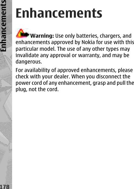 EnhancementsWarning: Use only batteries, chargers, andenhancements approved by Nokia for use with thisparticular model. The use of any other types mayinvalidate any approval or warranty, and may bedangerous.For availability of approved enhancements, pleasecheck with your dealer. When you disconnect thepower cord of any enhancement, grasp and pull theplug, not the cord.178Enhancements
