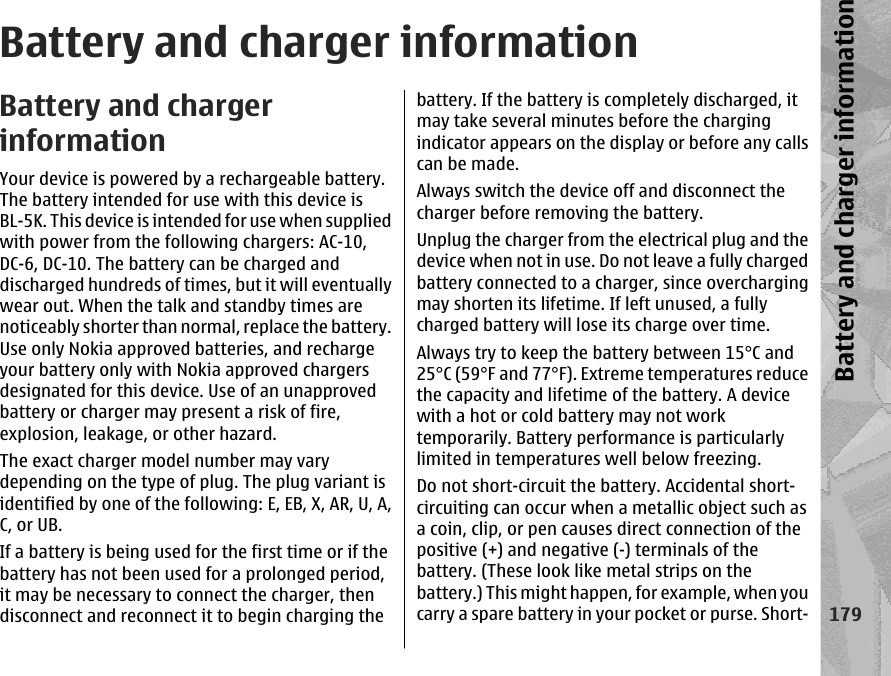 Battery and charger informationBattery and chargerinformationYour device is powered by a rechargeable battery.The battery intended for use with this device isBL-5K. This device is intended for use when suppliedwith power from the following chargers: AC-10,DC-6, DC-10. The battery can be charged anddischarged hundreds of times, but it will eventuallywear out. When the talk and standby times arenoticeably shorter than normal, replace the battery.Use only Nokia approved batteries, and rechargeyour battery only with Nokia approved chargersdesignated for this device. Use of an unapprovedbattery or charger may present a risk of fire,explosion, leakage, or other hazard.The exact charger model number may varydepending on the type of plug. The plug variant isidentified by one of the following: E, EB, X, AR, U, A,C, or UB.If a battery is being used for the first time or if thebattery has not been used for a prolonged period,it may be necessary to connect the charger, thendisconnect and reconnect it to begin charging thebattery. If the battery is completely discharged, itmay take several minutes before the chargingindicator appears on the display or before any callscan be made.Always switch the device off and disconnect thecharger before removing the battery.Unplug the charger from the electrical plug and thedevice when not in use. Do not leave a fully chargedbattery connected to a charger, since overchargingmay shorten its lifetime. If left unused, a fullycharged battery will lose its charge over time.Always try to keep the battery between 15°C and25°C (59°F and 77°F). Extreme temperatures reducethe capacity and lifetime of the battery. A devicewith a hot or cold battery may not worktemporarily. Battery performance is particularlylimited in temperatures well below freezing.Do not short-circuit the battery. Accidental short-circuiting can occur when a metallic object such asa coin, clip, or pen causes direct connection of thepositive (+) and negative (-) terminals of thebattery. (These look like metal strips on thebattery.) This might happen, for example, when youcarry a spare battery in your pocket or purse. Short-179Battery and charger information