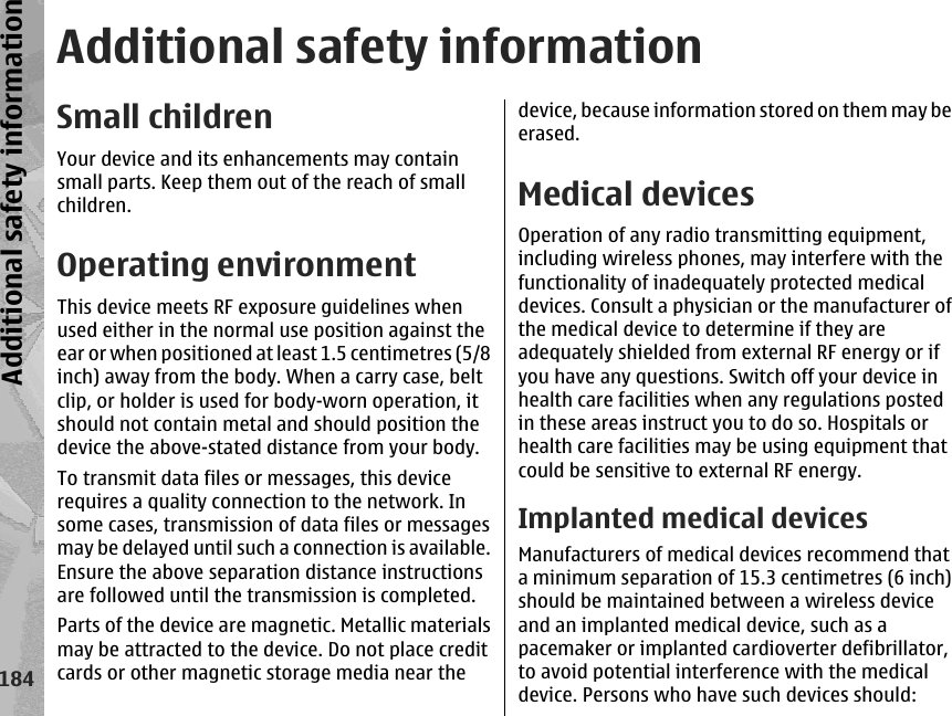 Additional safety informationSmall childrenYour device and its enhancements may containsmall parts. Keep them out of the reach of smallchildren.Operating environmentThis device meets RF exposure guidelines whenused either in the normal use position against theear or when positioned at least 1.5 centimetres (5/8inch) away from the body. When a carry case, beltclip, or holder is used for body-worn operation, itshould not contain metal and should position thedevice the above-stated distance from your body.To transmit data files or messages, this devicerequires a quality connection to the network. Insome cases, transmission of data files or messagesmay be delayed until such a connection is available.Ensure the above separation distance instructionsare followed until the transmission is completed.Parts of the device are magnetic. Metallic materialsmay be attracted to the device. Do not place creditcards or other magnetic storage media near thedevice, because information stored on them may beerased.Medical devicesOperation of any radio transmitting equipment,including wireless phones, may interfere with thefunctionality of inadequately protected medicaldevices. Consult a physician or the manufacturer ofthe medical device to determine if they areadequately shielded from external RF energy or ifyou have any questions. Switch off your device inhealth care facilities when any regulations postedin these areas instruct you to do so. Hospitals orhealth care facilities may be using equipment thatcould be sensitive to external RF energy.Implanted medical devicesManufacturers of medical devices recommend thata minimum separation of 15.3 centimetres (6 inch)should be maintained between a wireless deviceand an implanted medical device, such as apacemaker or implanted cardioverter defibrillator,to avoid potential interference with the medicaldevice. Persons who have such devices should:184Additional safety information