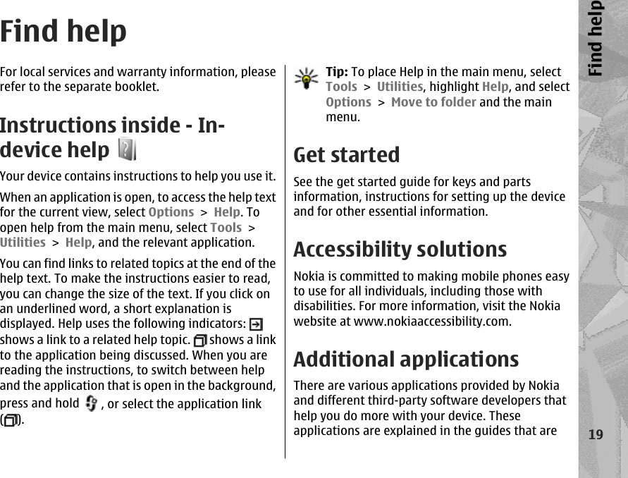 Find helpFor local services and warranty information, pleaserefer to the separate booklet.Instructions inside - In-device helpYour device contains instructions to help you use it.When an application is open, to access the help textfor the current view, select Options &gt; Help. Toopen help from the main menu, select Tools &gt;Utilities &gt; Help, and the relevant application.You can find links to related topics at the end of thehelp text. To make the instructions easier to read,you can change the size of the text. If you click onan underlined word, a short explanation isdisplayed. Help uses the following indicators: shows a link to a related help topic.   shows a linkto the application being discussed. When you arereading the instructions, to switch between helpand the application that is open in the background,press and hold  , or select the application link().Tip: To place Help in the main menu, selectTools &gt; Utilities, highlight Help, and selectOptions &gt; Move to folder and the mainmenu.Get startedSee the get started guide for keys and partsinformation, instructions for setting up the deviceand for other essential information.Accessibility solutionsNokia is committed to making mobile phones easyto use for all individuals, including those withdisabilities. For more information, visit the Nokiawebsite at www.nokiaaccessibility.com.Additional applicationsThere are various applications provided by Nokiaand different third-party software developers thathelp you do more with your device. Theseapplications are explained in the guides that are19Find help