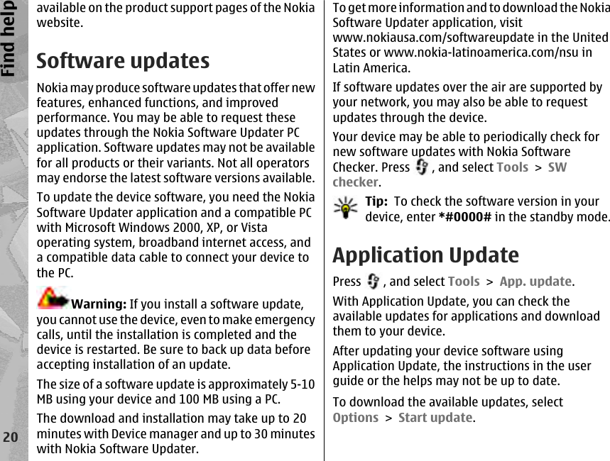 available on the product support pages of the Nokiawebsite.Software updatesNokia may produce software updates that offer newfeatures, enhanced functions, and improvedperformance. You may be able to request theseupdates through the Nokia Software Updater PCapplication. Software updates may not be availablefor all products or their variants. Not all operatorsmay endorse the latest software versions available.To update the device software, you need the NokiaSoftware Updater application and a compatible PCwith Microsoft Windows 2000, XP, or Vistaoperating system, broadband internet access, anda compatible data cable to connect your device tothe PC.Warning: If you install a software update,you cannot use the device, even to make emergencycalls, until the installation is completed and thedevice is restarted. Be sure to back up data beforeaccepting installation of an update.The size of a software update is approximately 5-10MB using your device and 100 MB using a PC.The download and installation may take up to 20minutes with Device manager and up to 30 minuteswith Nokia Software Updater.To get more information and to download the NokiaSoftware Updater application, visitwww.nokiausa.com/softwareupdate in the UnitedStates or www.nokia-latinoamerica.com/nsu inLatin America.If software updates over the air are supported byyour network, you may also be able to requestupdates through the device.Your device may be able to periodically check fornew software updates with Nokia SoftwareChecker. Press  , and select Tools &gt; SWchecker.Tip:  To check the software version in yourdevice, enter *#0000# in the standby mode.Application UpdatePress  , and select Tools &gt; App. update.With Application Update, you can check theavailable updates for applications and downloadthem to your device.After updating your device software usingApplication Update, the instructions in the userguide or the helps may not be up to date.To download the available updates, selectOptions &gt; Start update.20Find help
