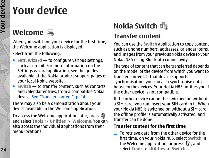 Your deviceWelcomeWhen you switch on your device for the first time,the Welcome application is displayed.Select from the following:●Sett. wizard — to configure various settings,such as e-mail. For more information on theSettings wizard application, see the guidesavailable at the Nokia product support pages oryour local Nokia website.●Switch — to transfer content, such as contactsand calendar entries, from a compatible Nokiadevice. See &quot;Transfer content&quot;, p. 24.There may also be a demonstration about yourdevice available in the Welcome application.To access the Welcome application later, press  ,and select Tools &gt; Utilities &gt; Welcome. You canalso access the individual applications from theirmenu locations.Nokia SwitchTransfer contentYou can use the Switch application to copy contentsuch as phone numbers, addresses, calendar items,and images from your previous Nokia device to yourNokia N85 using Bluetooth connectivity.The type of content that can be transferred dependson the model of the device from which you want totransfer content. If that device supportssynchronisation, you can also synchronise databetween the devices. Your Nokia N85 notifies you ifthe other device is not compatible.If the other device cannot be switched on withouta SIM card, you can insert your SIM card in it. Whenyour Nokia N85 is switched on without a SIM card,the offline profile is automatically activated, andtransfer can be done.Transfer content for the first time1. To retrieve data from the other device for thefirst time, on your Nokia N85, select Switch inthe Welcome application, or press  , andselect Tools &gt; Utilities &gt; Switch.24Your device