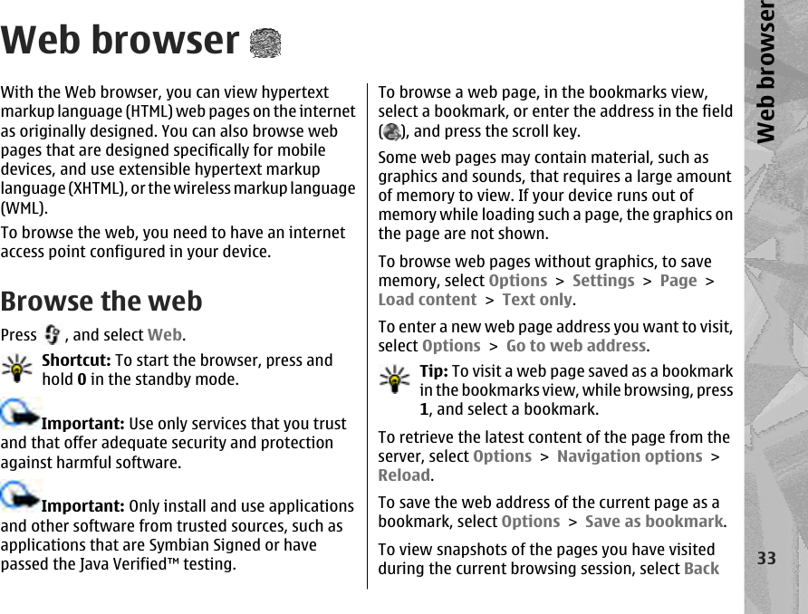 Web browserWith the Web browser, you can view hypertextmarkup language (HTML) web pages on the internetas originally designed. You can also browse webpages that are designed specifically for mobiledevices, and use extensible hypertext markuplanguage (XHTML), or the wireless markup language(WML).To browse the web, you need to have an internetaccess point configured in your device.Browse the webPress  , and select Web.Shortcut: To start the browser, press andhold 0 in the standby mode.Important: Use only services that you trustand that offer adequate security and protectionagainst harmful software.Important: Only install and use applicationsand other software from trusted sources, such asapplications that are Symbian Signed or havepassed the Java Verified™ testing.To browse a web page, in the bookmarks view,select a bookmark, or enter the address in the field(), and press the scroll key.Some web pages may contain material, such asgraphics and sounds, that requires a large amountof memory to view. If your device runs out ofmemory while loading such a page, the graphics onthe page are not shown.To browse web pages without graphics, to savememory, select Options &gt; Settings &gt; Page &gt;Load content &gt; Text only.To enter a new web page address you want to visit,select Options &gt; Go to web address.Tip: To visit a web page saved as a bookmarkin the bookmarks view, while browsing, press1, and select a bookmark.To retrieve the latest content of the page from theserver, select Options &gt; Navigation options &gt;Reload.To save the web address of the current page as abookmark, select Options &gt; Save as bookmark.To view snapshots of the pages you have visitedduring the current browsing session, select Back33Web browser