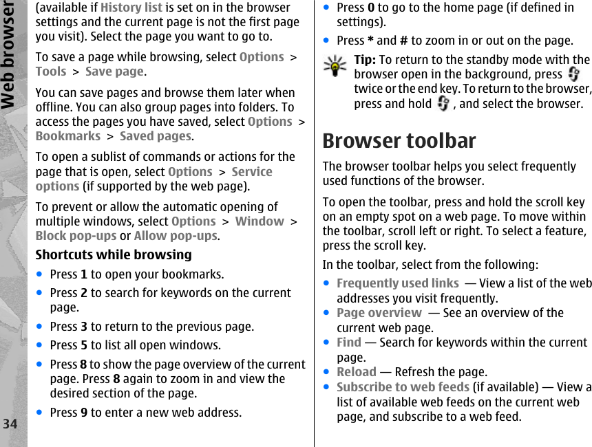(available if History list is set on in the browsersettings and the current page is not the first pageyou visit). Select the page you want to go to.To save a page while browsing, select Options &gt;Tools &gt; Save page.You can save pages and browse them later whenoffline. You can also group pages into folders. Toaccess the pages you have saved, select Options &gt;Bookmarks &gt; Saved pages.To open a sublist of commands or actions for thepage that is open, select Options &gt; Serviceoptions (if supported by the web page).To prevent or allow the automatic opening ofmultiple windows, select Options &gt; Window &gt;Block pop-ups or Allow pop-ups.Shortcuts while browsing●Press 1 to open your bookmarks.●Press 2 to search for keywords on the currentpage.●Press 3 to return to the previous page.●Press 5 to list all open windows.●Press 8 to show the page overview of the currentpage. Press 8 again to zoom in and view thedesired section of the page.●Press 9 to enter a new web address.●Press 0 to go to the home page (if defined insettings).●Press * and # to zoom in or out on the page.Tip: To return to the standby mode with thebrowser open in the background, press twice or the end key. To return to the browser,press and hold  , and select the browser.Browser toolbarThe browser toolbar helps you select frequentlyused functions of the browser.To open the toolbar, press and hold the scroll keyon an empty spot on a web page. To move withinthe toolbar, scroll left or right. To select a feature,press the scroll key.In the toolbar, select from the following:●Frequently used links  — View a list of the webaddresses you visit frequently.●Page overview  — See an overview of thecurrent web page.●Find — Search for keywords within the currentpage.●Reload — Refresh the page.●Subscribe to web feeds (if available) — View alist of available web feeds on the current webpage, and subscribe to a web feed.34Web browser
