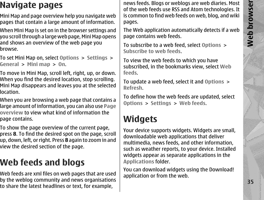 Navigate pagesMini Map and page overview help you navigate webpages that contain a large amount of information.When Mini Map is set on in the browser settings andyou scroll through a large web page, Mini Map opensand shows an overview of the web page youbrowse.To set Mini Map on, select Options &gt; Settings &gt;General &gt; Mini map &gt; On.To move in Mini Map, scroll left, right, up, or down.When you find the desired location, stop scrolling.Mini Map disappears and leaves you at the selectedlocation.When you are browsing a web page that contains alarge amount of information, you can also use Pageoverview to view what kind of information thepage contains.To show the page overview of the current page,press 8. To find the desired spot on the page, scrollup, down, left, or right. Press 8 again to zoom in andview the desired section of the page.Web feeds and blogsWeb feeds are xml files on web pages that are usedby the weblog community and news organisationsto share the latest headlines or text, for example,news feeds. Blogs or weblogs are web diaries. Mostof the web feeds use RSS and Atom technologies. Itis common to find web feeds on web, blog, and wikipages.The Web application automatically detects if a webpage contains web feeds.To subscribe to a web feed, select Options &gt;Subscribe to web feeds.To view the web feeds to which you havesubscribed, in the bookmarks view, select Webfeeds.To update a web feed, select it and Options &gt;Refresh.To define how the web feeds are updated, selectOptions &gt; Settings &gt; Web feeds.WidgetsYour device supports widgets. Widgets are small,downloadable web applications that delivermultimedia, news feeds, and other information,such as weather reports, to your device. Installedwidgets appear as separate applications in theApplications folder.You can download widgets using the Download!application or from the web.35Web browser