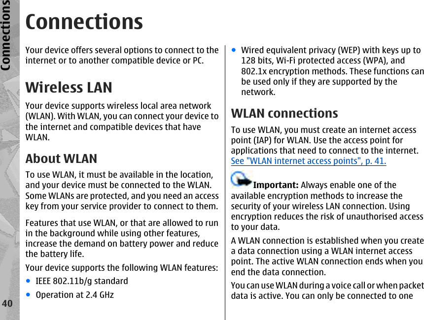 ConnectionsYour device offers several options to connect to theinternet or to another compatible device or PC.Wireless LANYour device supports wireless local area network(WLAN). With WLAN, you can connect your device tothe internet and compatible devices that haveWLAN.About WLANTo use WLAN, it must be available in the location,and your device must be connected to the WLAN.Some WLANs are protected, and you need an accesskey from your service provider to connect to them.Features that use WLAN, or that are allowed to runin the background while using other features,increase the demand on battery power and reducethe battery life.Your device supports the following WLAN features:●IEEE 802.11b/g standard●Operation at 2.4 GHz●Wired equivalent privacy (WEP) with keys up to128 bits, Wi-Fi protected access (WPA), and802.1x encryption methods. These functions canbe used only if they are supported by thenetwork.WLAN connectionsTo use WLAN, you must create an internet accesspoint (IAP) for WLAN. Use the access point forapplications that need to connect to the internet.See &quot;WLAN internet access points&quot;, p. 41.Important: Always enable one of theavailable encryption methods to increase thesecurity of your wireless LAN connection. Usingencryption reduces the risk of unauthorised accessto your data.A WLAN connection is established when you createa data connection using a WLAN internet accesspoint. The active WLAN connection ends when youend the data connection.You can use WLAN during a voice call or when packetdata is active. You can only be connected to one40Connections
