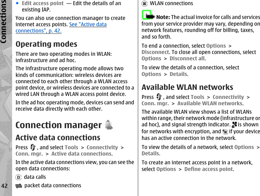 ●Edit access point  — Edit the details of anexisting IAP.You can also use connection manager to createinternet access points. See &quot;Active dataconnections&quot;, p. 42.Operating modesThere are two operating modes in WLAN:infrastructure and ad hoc.The infrastructure operating mode allows twokinds of communication: wireless devices areconnected to each other through a WLAN accesspoint device, or wireless devices are connected to awired LAN through a WLAN access point device.In the ad hoc operating mode, devices can send andreceive data directly with each other.Connection managerActive data connectionsPress  , and select Tools &gt; Connectivity &gt;Conn. mgr. &gt; Active data connections.In the active data connections view, you can see theopen data connections:  data calls  packet data connections  WLAN connectionsNote: The actual invoice for calls and servicesfrom your service provider may vary, depending onnetwork features, rounding off for billing, taxes,and so forth.To end a connection, select Options &gt;Disconnect. To close all open connections, selectOptions &gt; Disconnect all.To view the details of a connection, selectOptions &gt; Details.Available WLAN networksPress  , and select Tools &gt; Connectivity &gt;Conn. mgr. &gt; Available WLAN networks.The available WLAN view shows a list of WLANswithin range, their network mode (infrastructure orad hoc), and signal strength indicator.   is shownfor networks with encryption, and   if your devicehas an active connection in the network.To view the details of a network, select Options &gt;Details.To create an internet access point in a network,select Options &gt; Define access point.42Connections